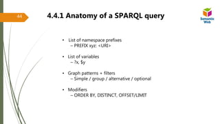 • List of namespace prefixes
– PREFIX xyz: <URI>
• List of variables
– ?x, $y
• Graph patterns + filters
– Simple / group / alternative / optional
• Modifiers
– ORDER BY, DISTINCT, OFFSET/LIMIT
4.4.1 Anatomy of a SPARQL query44
 
