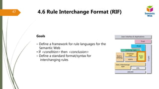 4.6 Rule Interchange Format (RIF)
Goals
– Define a framework for rule languages for the
Semantic Web
• If <condition> then <conclusion>
– Define a standard format/syntax for
interchanging rules
47
 