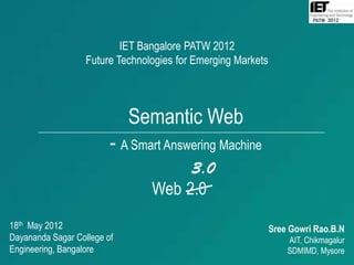 IET Bangalore PATW 2012
                   Future Technologies for Emerging Markets




                             Semantic Web
                         - A Smart Answering Machine
                                      3.0
                                 Web 2.0
18th May 2012                                                 Sree Gowri Rao.B.N
Dayananda Sagar College of                                        AIT, Chikmagalur
Engineering, Bangalore                                            SDMIMD, Mysore
                                                                             1
 