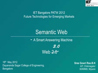 IET Bangalore PATW 2012
                   Future Technologies for Emerging Markets




                              Semantic Web
                         - A Smart Answering Machine
                                         3.0
                                    Web 2.0
18th May 2012                                                 Sree Gowri Rao.B.N
Dayananda Sagar College of Engineering,                           AIT, Chikmagalur
Bangalore                                                         SDMIMD, Mysore
                                                                             1
 