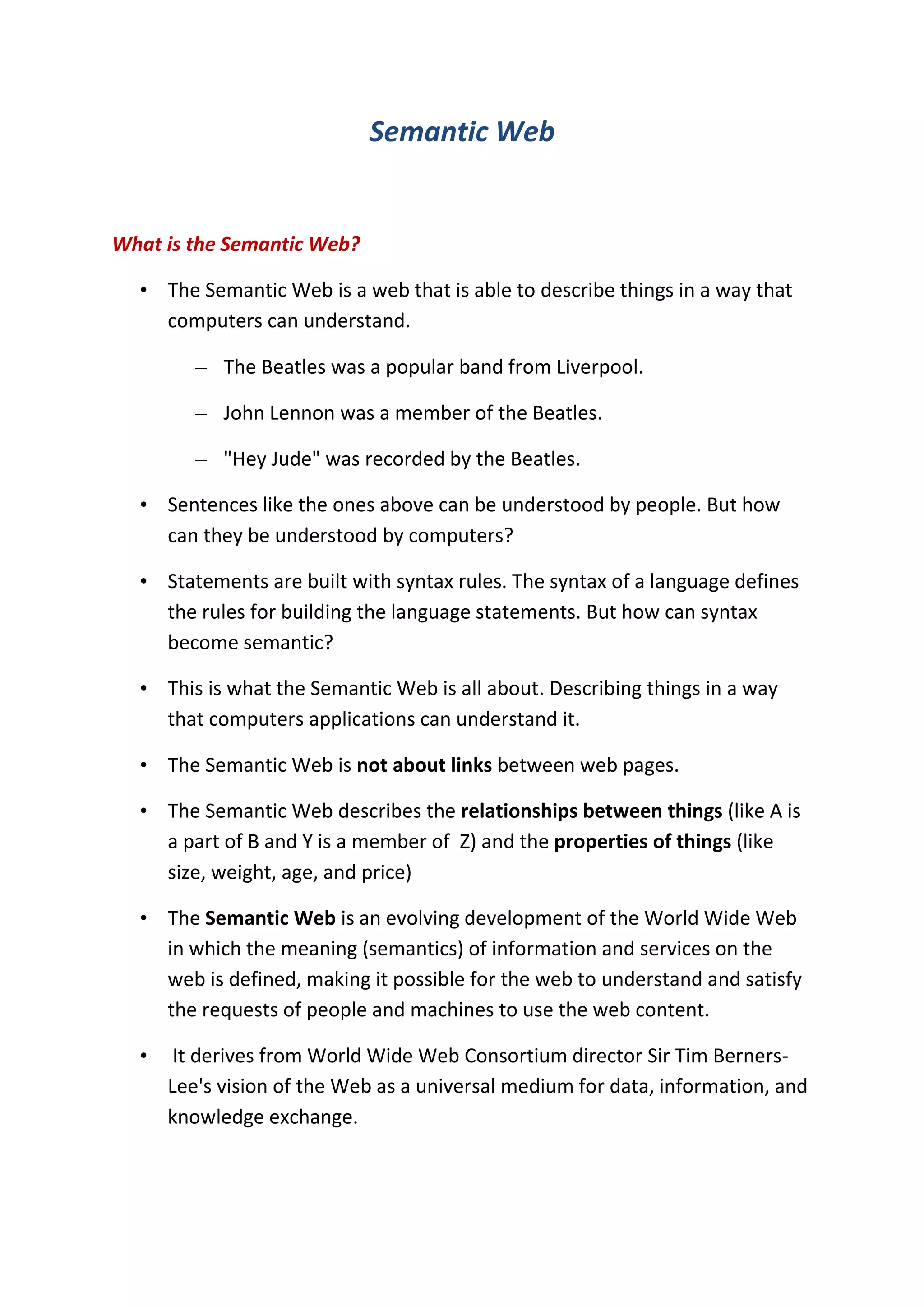 Semantic Web<br />What is the Semantic Web?<br />The Semantic Web is a web that is able to describe things in a way that computers can understand. <br />The Beatles was a popular band from Liverpool. <br />John Lennon was a member of the Beatles. <br />\"
Hey Jude\"
 was recorded by the Beatles. <br />Sentences like the ones above can be understood by people. But how can they be understood by computers?<br />Statements are built with syntax rules. The syntax of a language defines the rules for building the language statements. But how can syntax become semantic?<br />This is what the Semantic Web is all about. Describing things in a way that computers applications can understand it.<br />The Semantic Web is not about links between web pages. <br />The Semantic Web describes the relationships between things (like A is a part of B and Y is a member of  Z) and the properties of things (like size, weight, age, and price) <br />The Semantic Web is an evolving development of the World Wide Web in which the meaning (semantics) of information and services on the web is defined, making it possible for the web to understand and satisfy the requests of people and machines to use the web content.<br /> It derives from World Wide Web Consortium director Sir Tim Berners-Lee's vision of the Web as a universal medium for data, information, and knowledge exchange. <br />Purpose<br />Humans are capable of using the Web to carry out tasks such as finding the Finnish word for \"
monkey\"
, reserving a library book, and searching for a low price for a DVD. However, a computer cannot accomplish the same tasks without human direction because web pages are designed to be read by people, not machines. The semantic web is a vision of information that is understandable by computers, so that they can perform more of the tedious work involved in finding, sharing, and combining information on the web.<br />In particular, the semantic web is expected to revolutionize scientific publishing, such as real-time publishing and sharing of experimental data on the Internet. <br />The Resource Description Framework<br />The RDF (Resource Description Framework) is a language for describing information and resources on the web.<br />Putting information into RDF files, makes it possible for computer programs (\"
web spiders\"
) to search, discover, pick up, collect, analyze and process information from the web.<br />The Semantic Web uses RDF to describe web resources.<br />How can it be used?<br />If information about music, cars, tickets, etc. were stored in RDF files, intelligent web applications could collect information from many different sources, combine information, and present it to users in a meaningful way. <br />Information like this: <br />Car prices from different resellers <br />Information about medicines <br />Plane schedules <br />Spare parts for the industry <br />Information about books (price, pages, editor, year) <br />Dates of events <br />Computer updates <br />Can it be understood?<br />The Semantic Web is not a very fast growing technology.<br />One of the reasons for that is the learning curve. RDF was developed by people with academic background in logic and artificial intelligence. For traditional developers it is not very easy to understand.<br />One fast growing language for building semantic web applications is RSS. <br />Simple semantic web application.<br />For More Informtion pls Follow this link:<br />http://rtmnuittrends.blogspot.com/2011/02/semantic-web.html<br />Thanks for Visiting.<br />