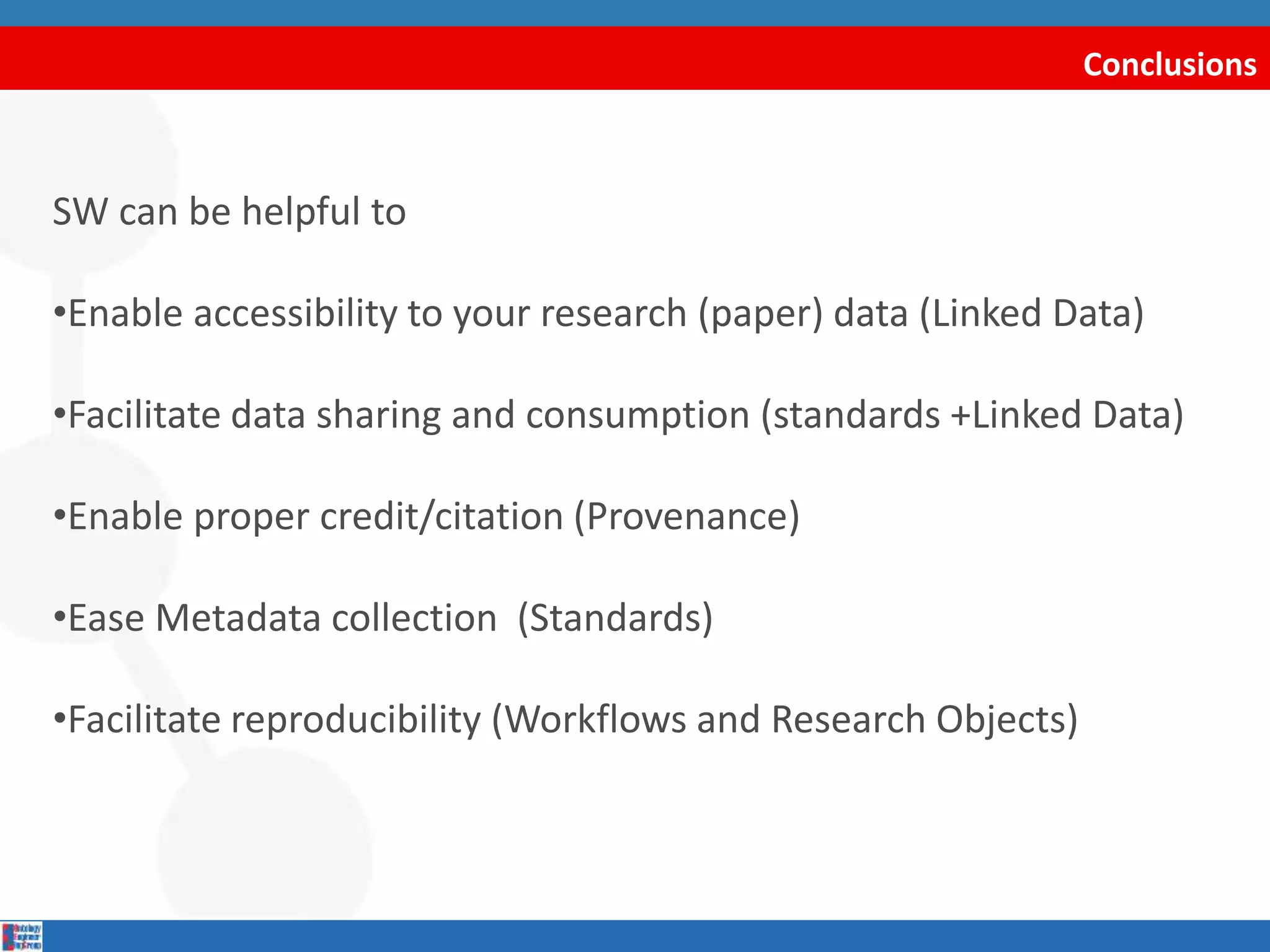 Conclusions
SW can be helpful to
•Enable accessibility to your research (paper) data (Linked Data)
•Facilitate data sharing and consumption (standards +Linked Data)
•Enable proper credit/citation (Provenance)
•Ease Metadata collection (Standards)
•Facilitate reproducibility (Workflows and Research Objects)
 