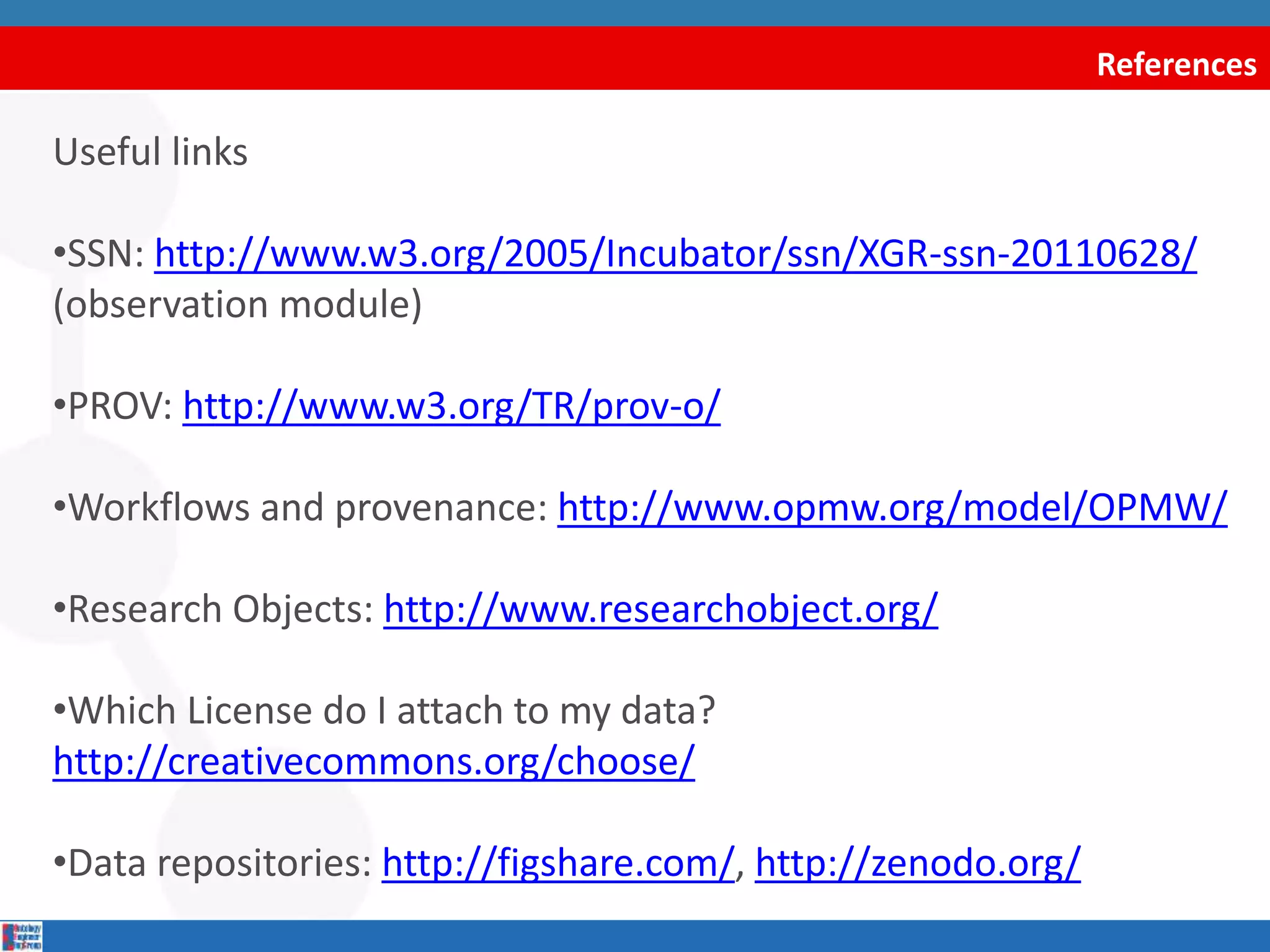 References
Useful links
•SSN: http://www.w3.org/2005/Incubator/ssn/XGR-ssn-20110628/
(observation module)
•PROV: http://www.w3.org/TR/prov-o/
•Workflows and provenance: http://www.opmw.org/model/OPMW/
•Research Objects: http://www.researchobject.org/
•Which License do I attach to my data?
http://creativecommons.org/choose/
•Data repositories: http://figshare.com/, http://zenodo.org/
 