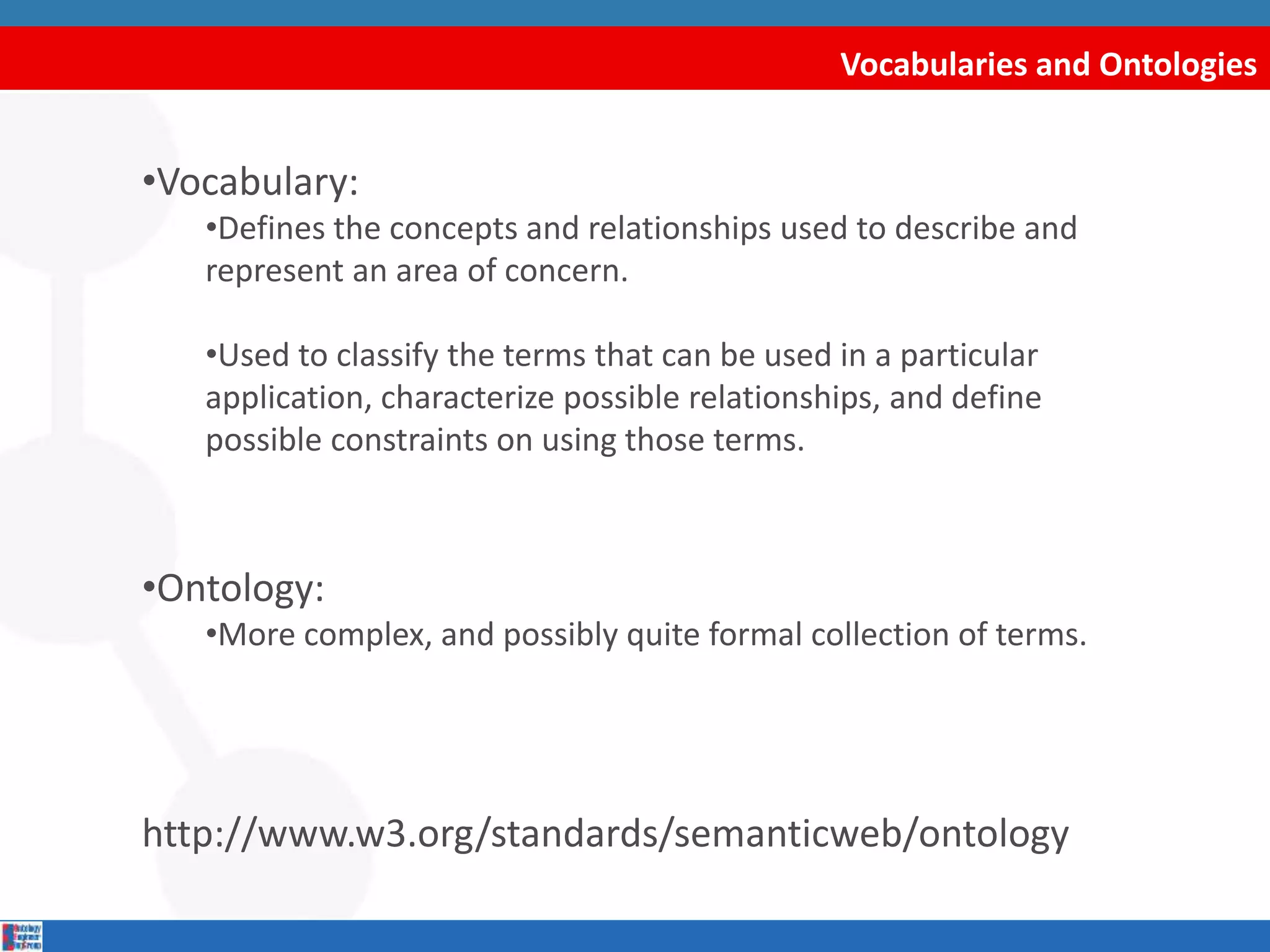 Vocabularies and Ontologies
•Vocabulary:
•Defines the concepts and relationships used to describe and
represent an area of concern.
•Used to classify the terms that can be used in a particular
application, characterize possible relationships, and define
possible constraints on using those terms.
•Ontology:
•More complex, and possibly quite formal collection of terms.
http://www.w3.org/standards/semanticweb/ontology
 