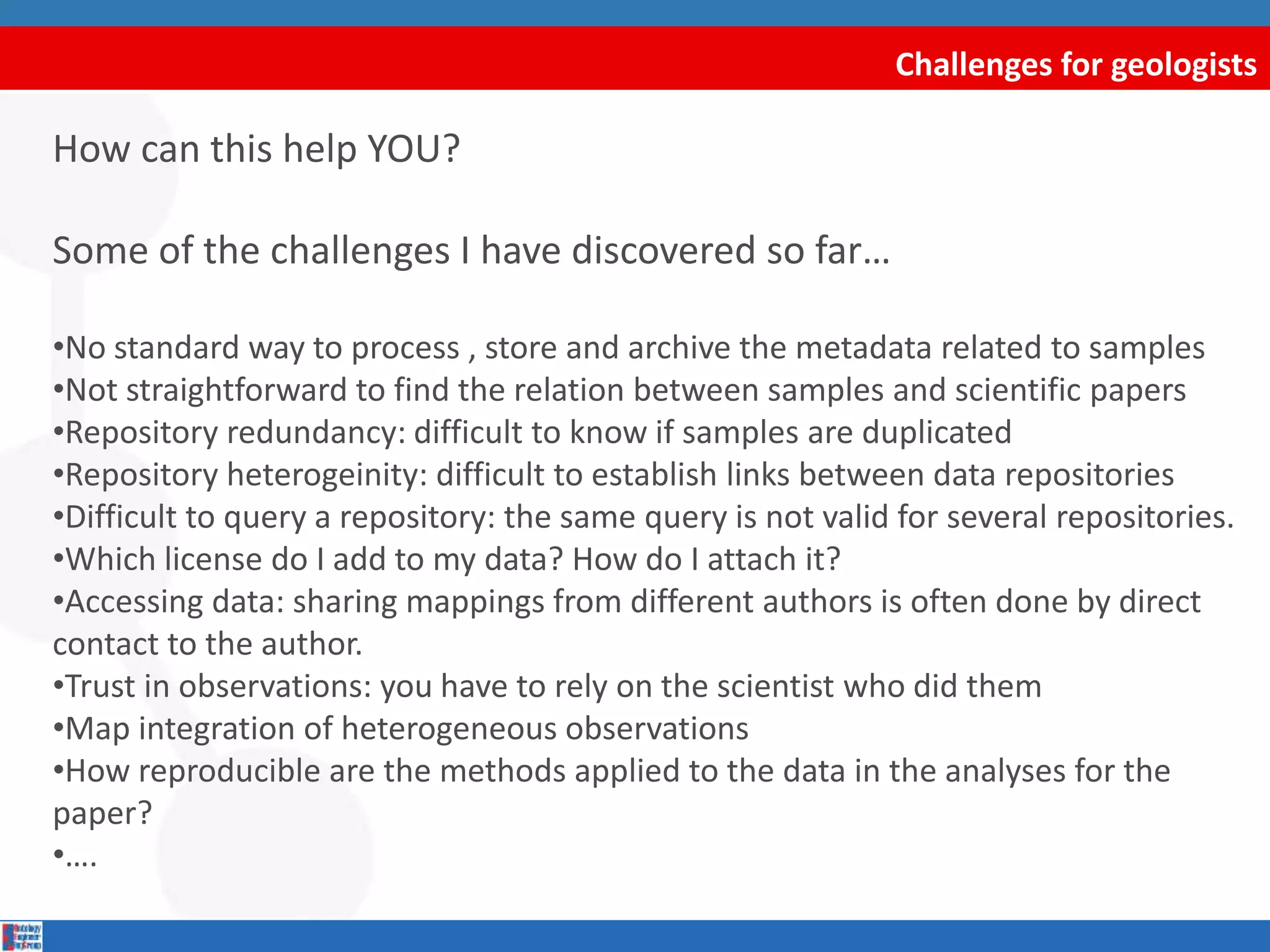 Challenges for geologists
How can this help YOU?
Some of the challenges I have discovered so far…
•No standard way to process , store and archive the metadata related to samples
•Not straightforward to find the relation between samples and scientific papers
•Repository redundancy: difficult to know if samples are duplicated
•Repository heterogeinity: difficult to establish links between data repositories
•Difficult to query a repository: the same query is not valid for several repositories.
•Which license do I add to my data? How do I attach it?
•Accessing data: sharing mappings from different authors is often done by direct
contact to the author.
•Trust in observations: you have to rely on the scientist who did them
•Map integration of heterogeneous observations
•How reproducible are the methods applied to the data in the analyses for the
paper?
•….
 