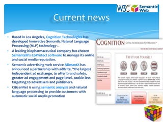 Current news
Based in Los Angeles, Cognition Technologies has
developed innovative Semantic Natural Language
Processing (NLP) technology .
A leading biopharmaceutical company has chosen
Semantelli’s CoProtect software to manage its online
and social media reputation.
Semantic advertising web service ADmantX has
announced a partnership with adBrite, “the largest
independent ad exchange, to offer brand safety,
greater ad engagement and page-level, cookie-less
targeting to advertisers and publishers.
CitizenNet is using semantic analysis and natural
language processing to provide customers with
automatic social media promotion
 