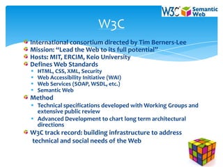 W3C
International consortium directed by Tim Berners-Lee
Mission: “Lead the Web to its full potential”
Hosts: MIT, ERCIM, Keio University
Defines Web Standards
   HTML, CSS, XML, Security
   Web Accessibility Initiative (WAI)
   Web Services (SOAP, WSDL, etc.)
   Semantic Web
Method
 Technical specifications developed with Working Groups and
  extensive public review
 Advanced Development to chart long term architectural
  directions
W3C track record: building infrastructure to address
technical and social needs of the Web
 