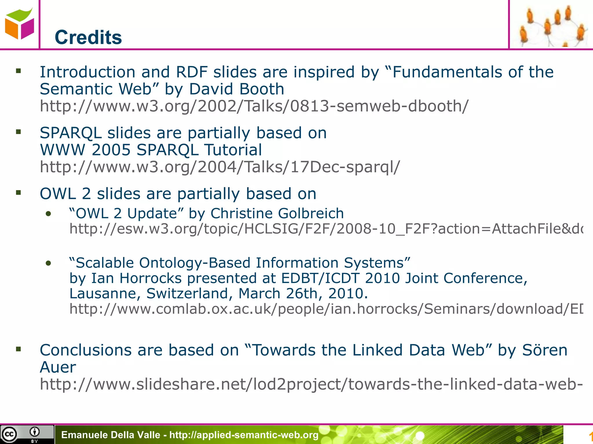 Credits Introduction and RDF slides are inspired by “Fundamentals of the Semantic Web” by David Booth http://www.w3.org/2002/Talks/0813-semweb-dbooth/   SPARQL slides are partially based on  WWW 2005 SPARQL Tutorial  http://www.w3.org/2004/Talks/17Dec-sparql/   OWL 2 slides are partially based on  “ OWL 2 Update” by Christine Golbreich  http://esw.w3.org/topic/HCLSIG/F2F/2008-10_F2F?action=AttachFile&do=get&target=HCLSF2F2008-OWL2-CG.pdf   “ Scalable Ontology-Based Information Systems ”  by Ian Horrocks presented at EDBT/ICDT 2010 Joint Conference, Lausanne, Switzerland, March 26th, 2010. http://www.comlab.ox.ac.uk/people/ian.horrocks/Seminars/download/EDBT-2010.pdf   Conclusions are based on “Towards the Linked Data Web” by Sören Auer  http://www.slideshare.net/lod2project/towards-the-linked-data-web-sren-auer-2612011-brussels-belgium   