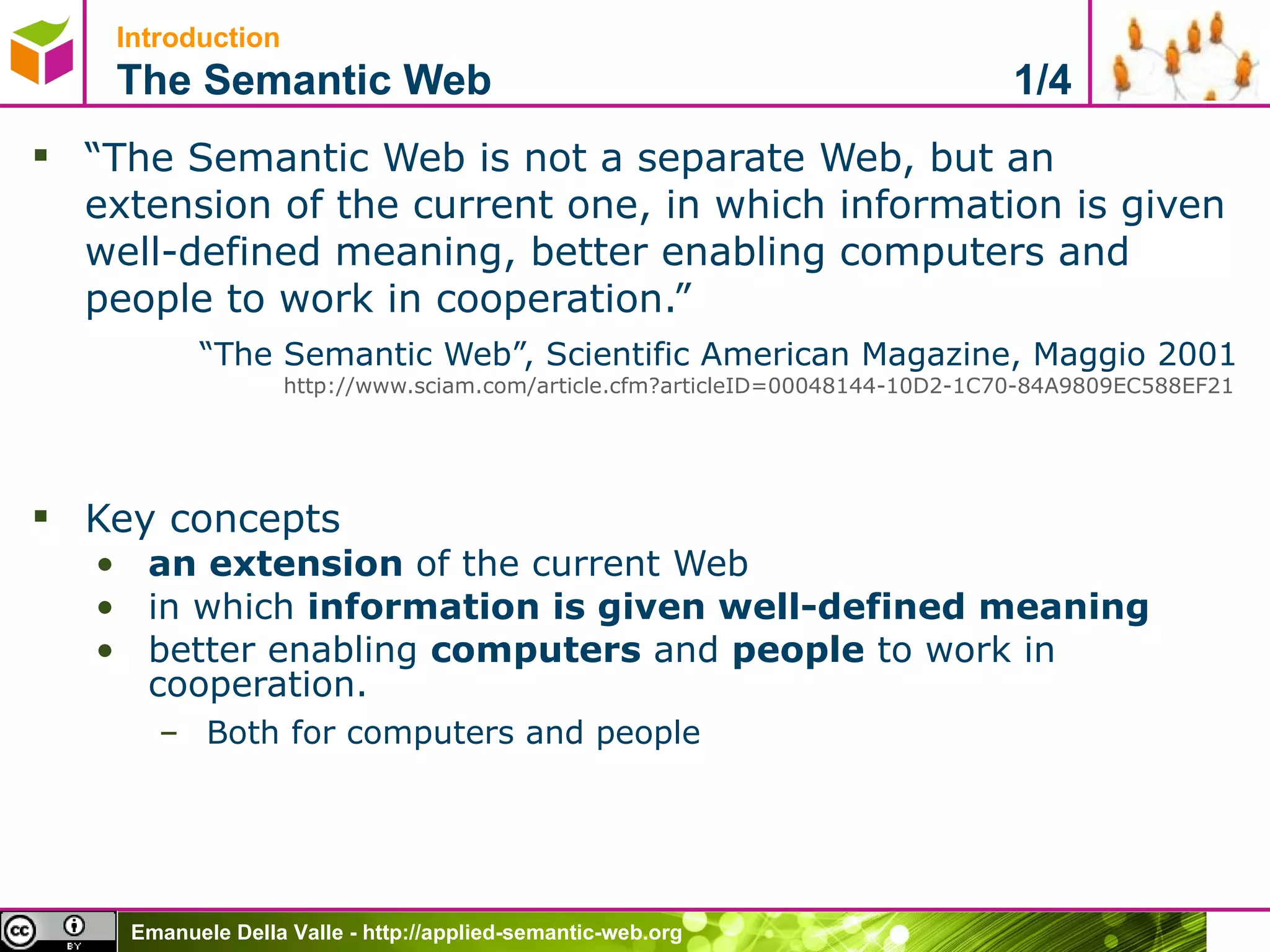 Introduction   The Semantic Web  1/4 “ The Semantic Web is not a separate Web, but an extension of the current one, in which information is given well-defined meaning, better enabling computers and people to work in cooperation.”  “ The Semantic Web”, Scientific American Magazine, Maggio 2001  http://www.sciam.com/article.cfm?articleID=00048144-10D2-1C70-84A9809EC588EF21   Key concepts an extension  of the current Web in which  information is given well-defined meaning   better enabling  computers  and  people  to work in cooperation. Both for computers and people 