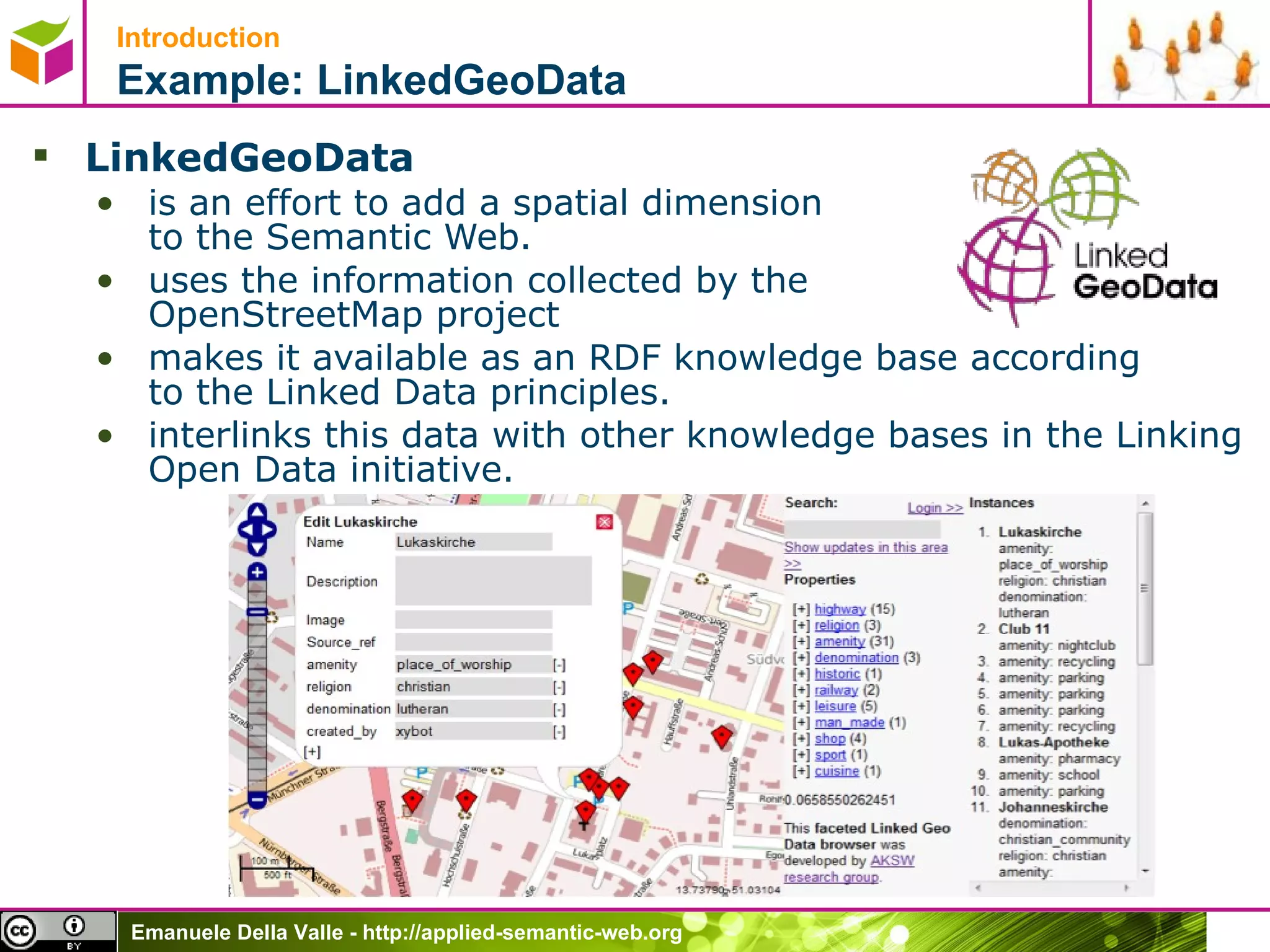 Introduction   Example: LinkedGeoData LinkedGeoData   is an effort to add a spatial dimension  to the Semantic Web.  uses the information collected by the  OpenStreetMap project  makes it available as an RDF knowledge base according to the Linked Data principles.  interlinks this data with other knowledge bases in the Linking Open Data initiative. 