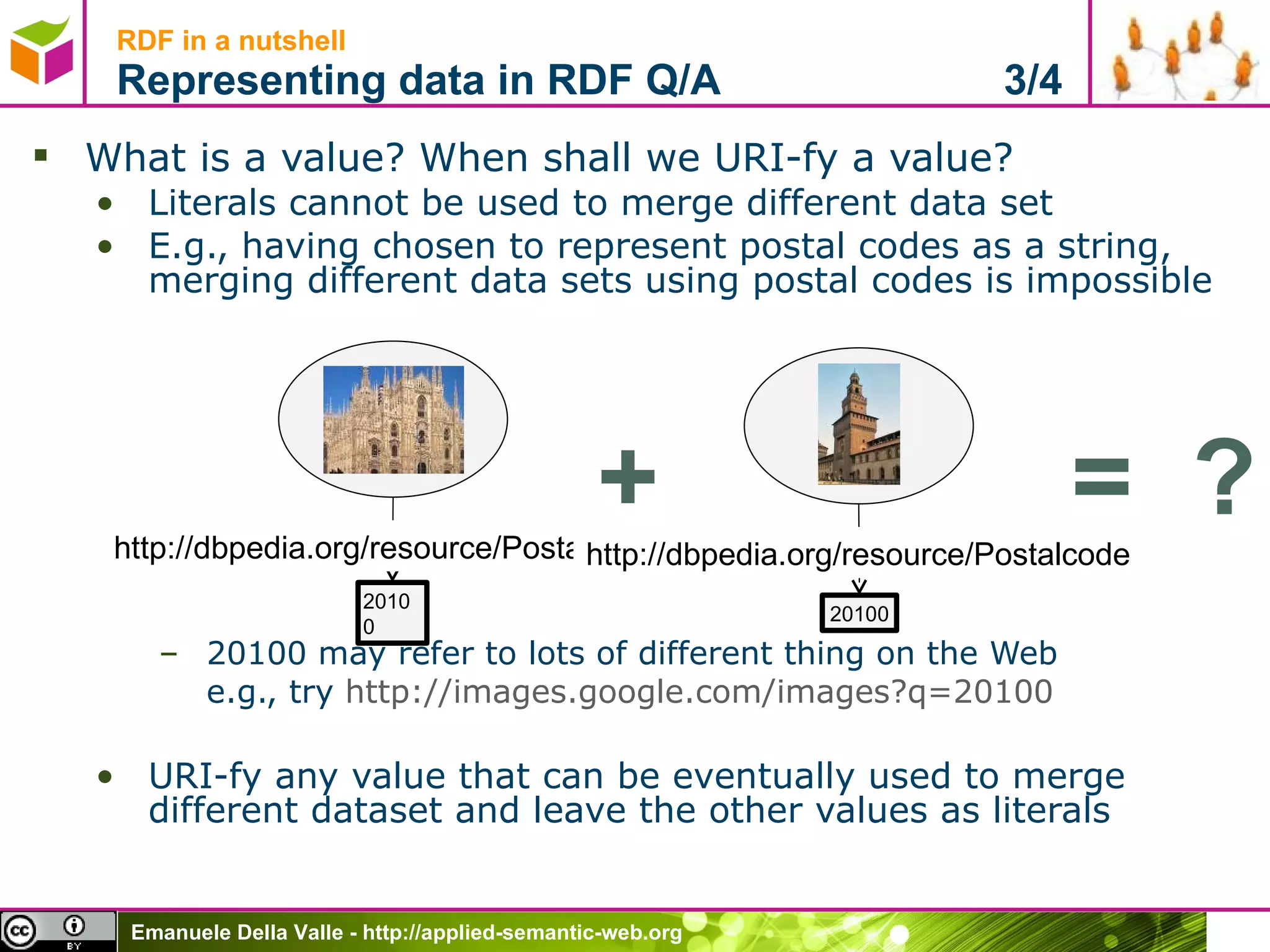 What is a value? When shall we URI-fy a value?  Literals cannot be used to merge different data set E.g., having chosen to represent postal codes as a string, merging different data sets using postal codes is impossible 20100 may refer to lots of different thing on the Web e.g., try  http://images.google.com/images?q=20100   URI-fy any value that can be eventually used to merge different dataset and leave the other values as literals RDF in a nutshell Representing data in RDF Q/A  3/4 20100 http://dbpedia.org/resource/Postalcode 20100 http://dbpedia.org/resource/Postalcode + =  ? 