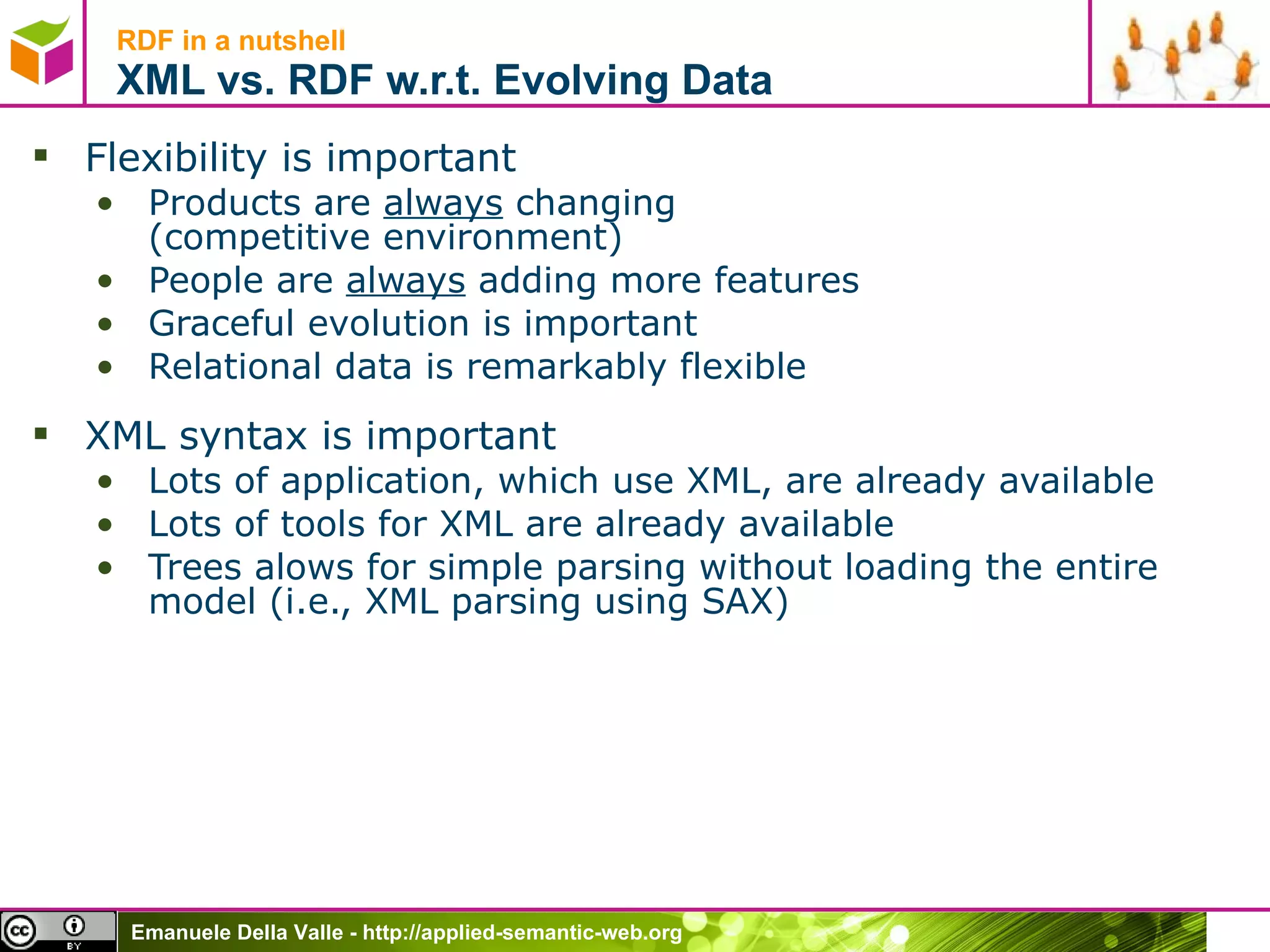 RDF in a nutshell XML vs. RDF w.r.t. Evolving Data Flexibility is important Products are  always  changing (competitive environment) People are  always  adding more features Graceful evolution is important Relational data is remarkably flexible XML syntax is important Lots of application, which use XML, are already available Lots of tools for XML are already available Trees alows for simple parsing without loading the entire model (i.e., XML parsing using SAX)  