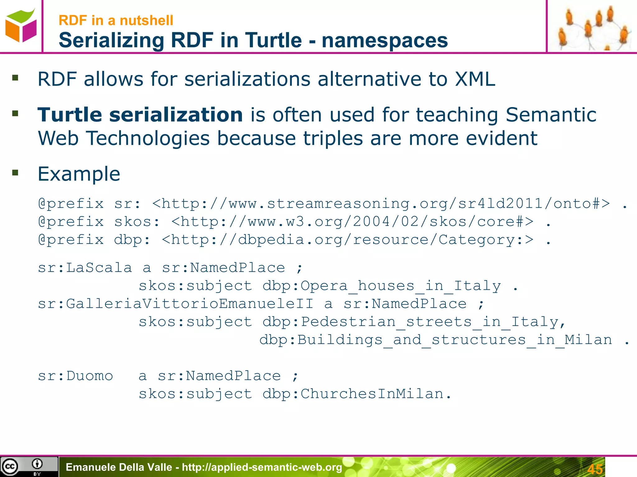 RDF in a nutshell Serializing RDF in Turtle - namespaces RDF allows for serializations alternative to XML Turtle serialization  is often used for teaching Semantic Web Technologies because triples are more evident Example  @prefix  sr: <http://www.streamreasoning.org/sr4ld2011/onto#>  . @prefix skos:  <http://www.w3.org/2004/02/skos/core#>  . @prefix dbp: <http://dbpedia.org/resource/Category:> . sr:LaScala a  sr:NamedPlace ; skos:subject dbp: Opera_houses_in_Italy . sr:GalleriaVittorioEmanueleII a  sr:NamedPlace ; skos:subject dbp:Pedestrian_streets_in_Italy,   dbp:Buildings_and_structures_in_Milan .  sr:Duomo  a  sr:NamedPlace ; skos:subject dbp:ChurchesInMilan. 