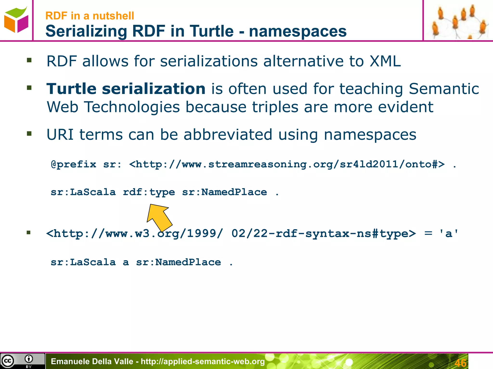RDF in a nutshell Serializing RDF in Turtle - namespaces RDF allows for serializations alternative to XML Turtle serialization  is often used for teaching Semantic Web Technologies because triples are more evident URI terms can be abbreviated using namespaces @prefix sr: <http://www.streamreasoning.org/sr4ld2011/onto#> . sr:LaScala rdf:type sr:NamedPlace . <http://www.w3.org/1999/ 02/22-rdf-syntax-ns#type>  =  ' a ' sr:LaScala a sr:NamedPlace . 