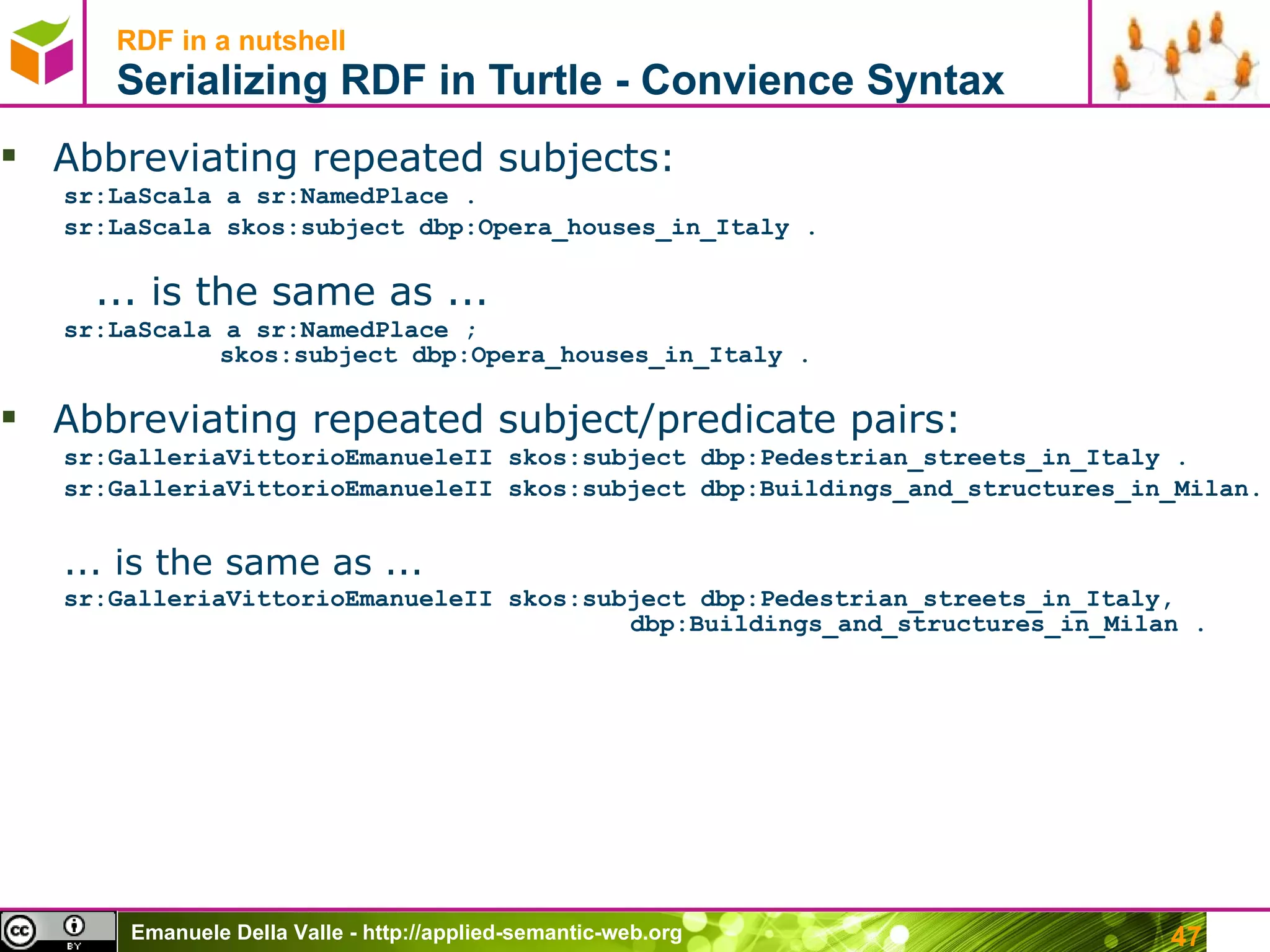 RDF in a nutshell Serializing RDF in Turtle -  Convience Syntax Abbreviating repeated subjects: sr:LaScala a sr:NamedPlace . sr:LaScala skos:subject dbp:Opera_houses_in_Italy . ... is the same as ... sr:LaScala a sr:NamedPlace ;   skos:subject dbp:Opera_houses_in_Italy . Abbreviating repeated subject/predicate pairs: sr:GalleriaVittorioEmanueleII  skos:subject dbp:Pedestrian_streets_in_Italy . sr:GalleriaVittorioEmanueleII  skos:subject dbp:Buildings_and_structures_in_Milan.  ... is the same as ... sr:GalleriaVittorioEmanueleII skos:subject dbp:Pedestrian_streets_in_Italy,     dbp:Buildings_and_structures_in_Milan .  