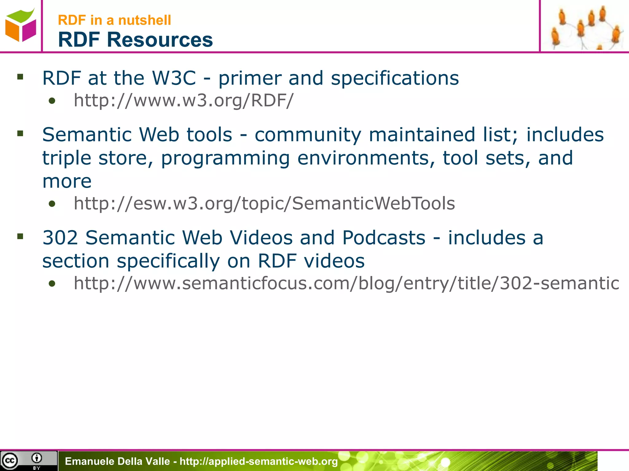 RDF in a nutshell RDF Resources RDF at the W3C - primer and specifications http://www.w3.org/RDF/   Semantic Web tools - community maintained list; includes triple store, programming environments, tool sets, and more http://esw.w3.org/topic/SemanticWebTools   302 Semantic Web Videos and Podcasts - includes a section specifically on RDF videos http://www.semanticfocus.com/blog/entry/title/302-semantic-web-videos-and-podcasts/   