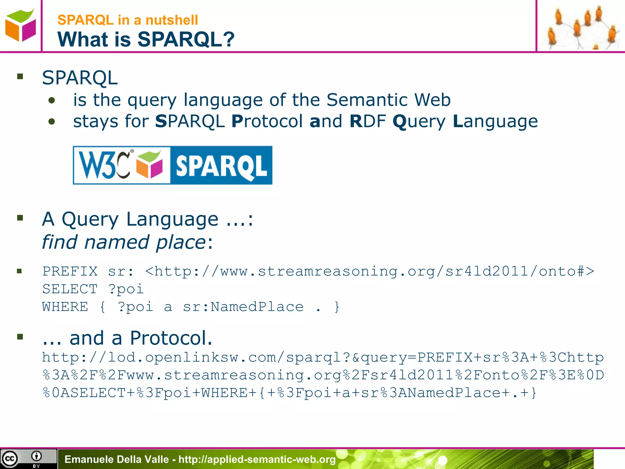 SPARQL in a nutshell  What is SPARQL? SPARQL  is the query language of the Semantic Web stays for  S PARQL  P rotocol  a nd  R DF  Q uery  L anguage A Query Language ...: find named place :  PREFIX sr: <http://www.streamreasoning.org/sr4ld2011/onto#> SELECT ?poi  WHERE { ?poi a sr:NamedPlace . } ... and a Protocol. http://lod.openlinksw.com/sparql?&query=PREFIX+sr%3A+%3Chttp%3A%2F%2Fwww.streamreasoning.org%2Fsr4ld2011%2Fonto%2F%3E%0D%0ASELECT+%3Fpoi+WHERE+{+%3Fpoi+a+sr%3ANamedPlace+.+} 
