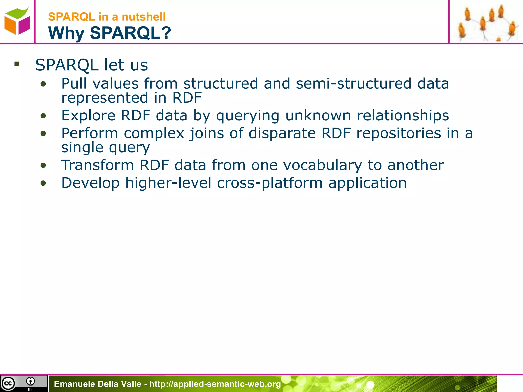 SPARQL in a nutshell  Why SPARQL? SPARQL let us  Pull values from structured and semi-structured data represented in RDF Explore RDF data by querying unknown relationships Perform complex joins of disparate RDF repositories in a single query Transform RDF data from one vocabulary to another Develop higher-level cross-platform application 
