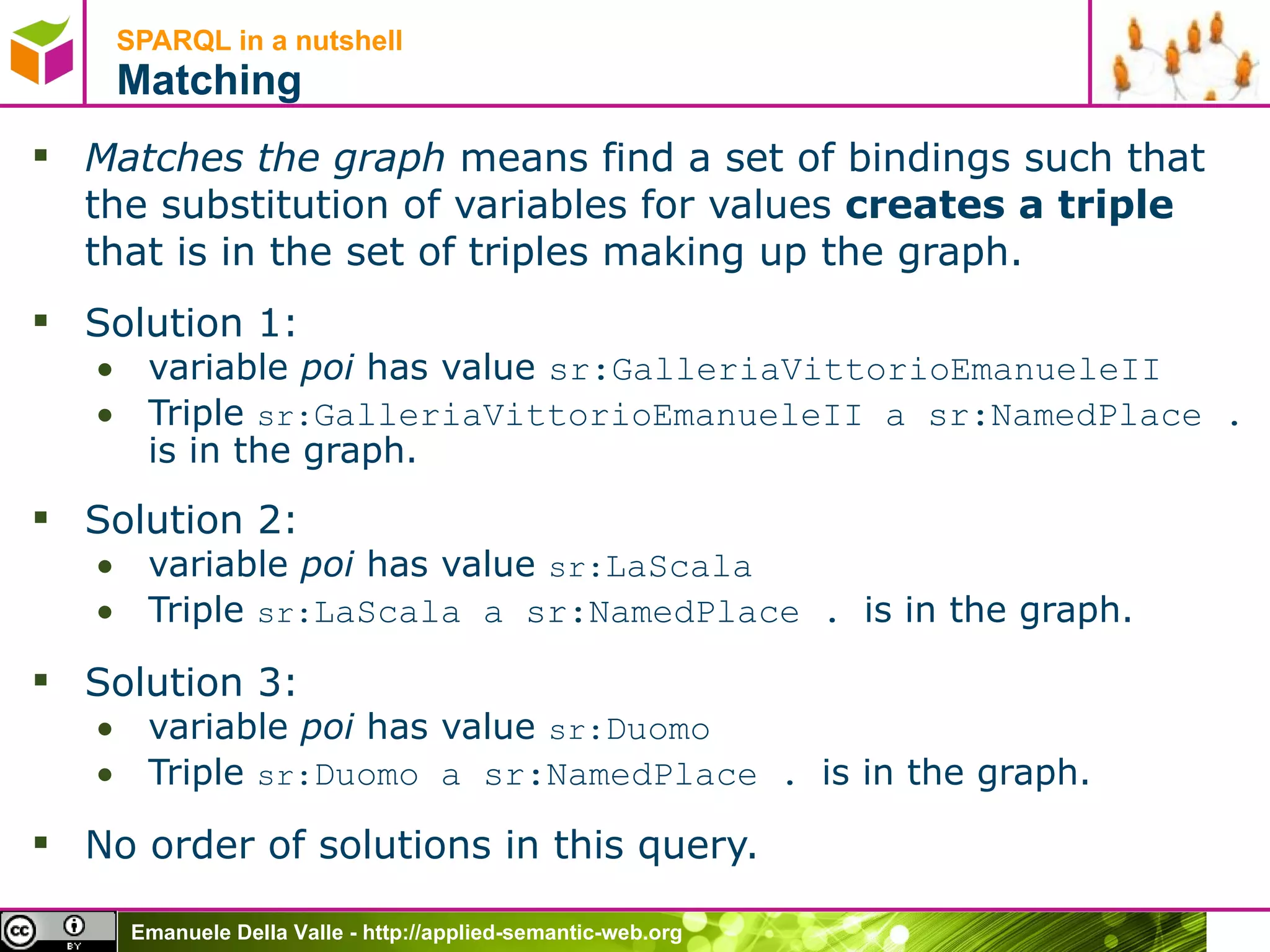 SPARQL in a nutshell  Matching Matches the graph  means find a set of bindings such that the substitution of variables for values  creates a triple  that is in the set of triples making up the graph. Solution 1:  variable  poi  has value  sr:GalleriaVittorioEmanueleII   Triple  sr: GalleriaVittorioEmanueleII a  sr:NamedPlace .  is in the graph. Solution 2:  variable  poi  has value  sr: LaScala   Triple  sr: LaScala a  sr:NamedPlace .  is in the graph. Solution 3:  variable  poi  has value  sr: Duomo   Triple  sr: Duomo a  sr:NamedPlace .  is in the graph. No order of solutions in this query. 