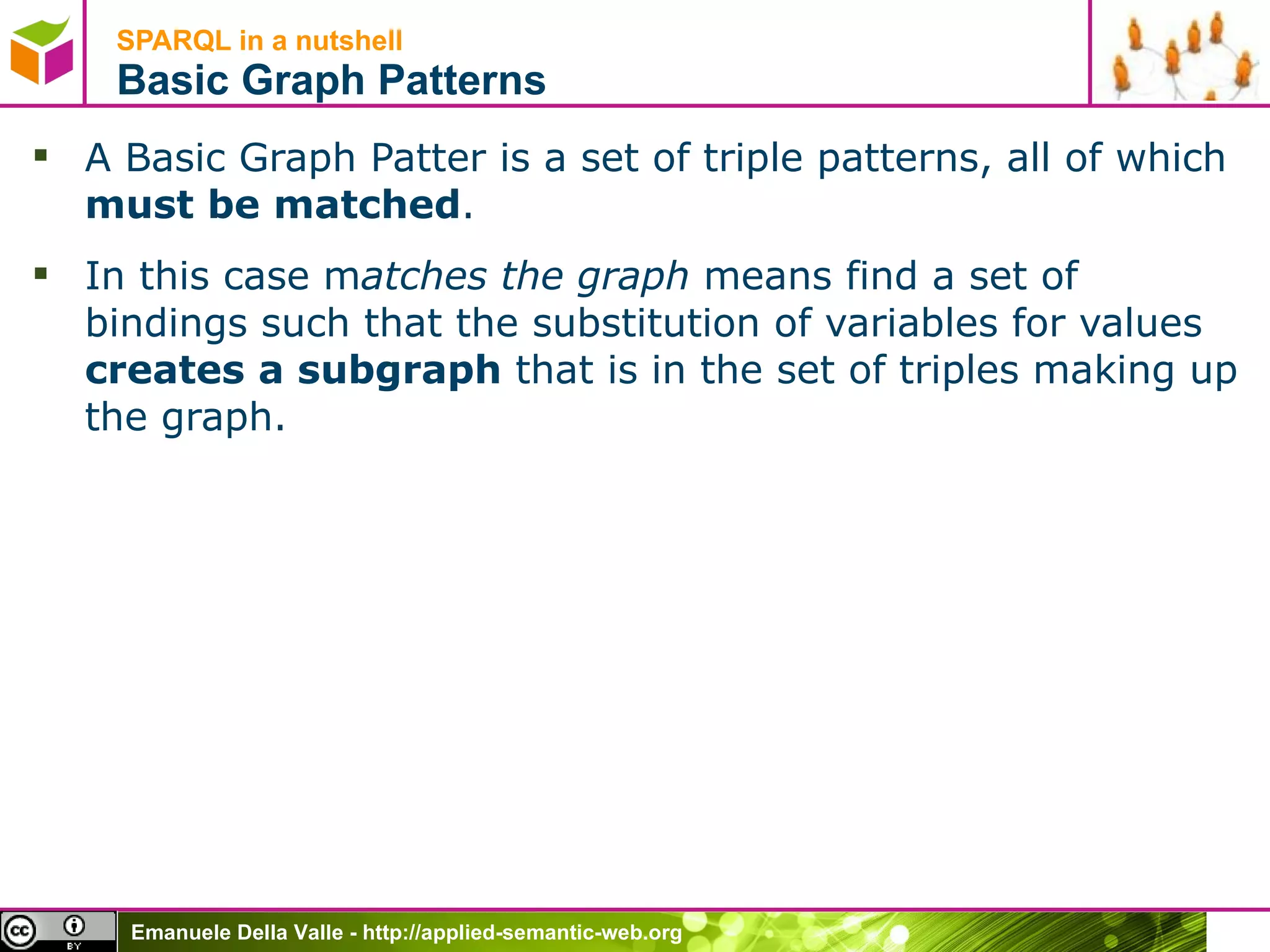 SPARQL in a nutshell  Basic Graph Patterns A Basic Graph Patter is a set of triple patterns, all of which  must be matched . In this case m atches the graph  means find a set of bindings such that the substitution of variables for values  creates a subgraph  that is in the set of triples making up the graph. 