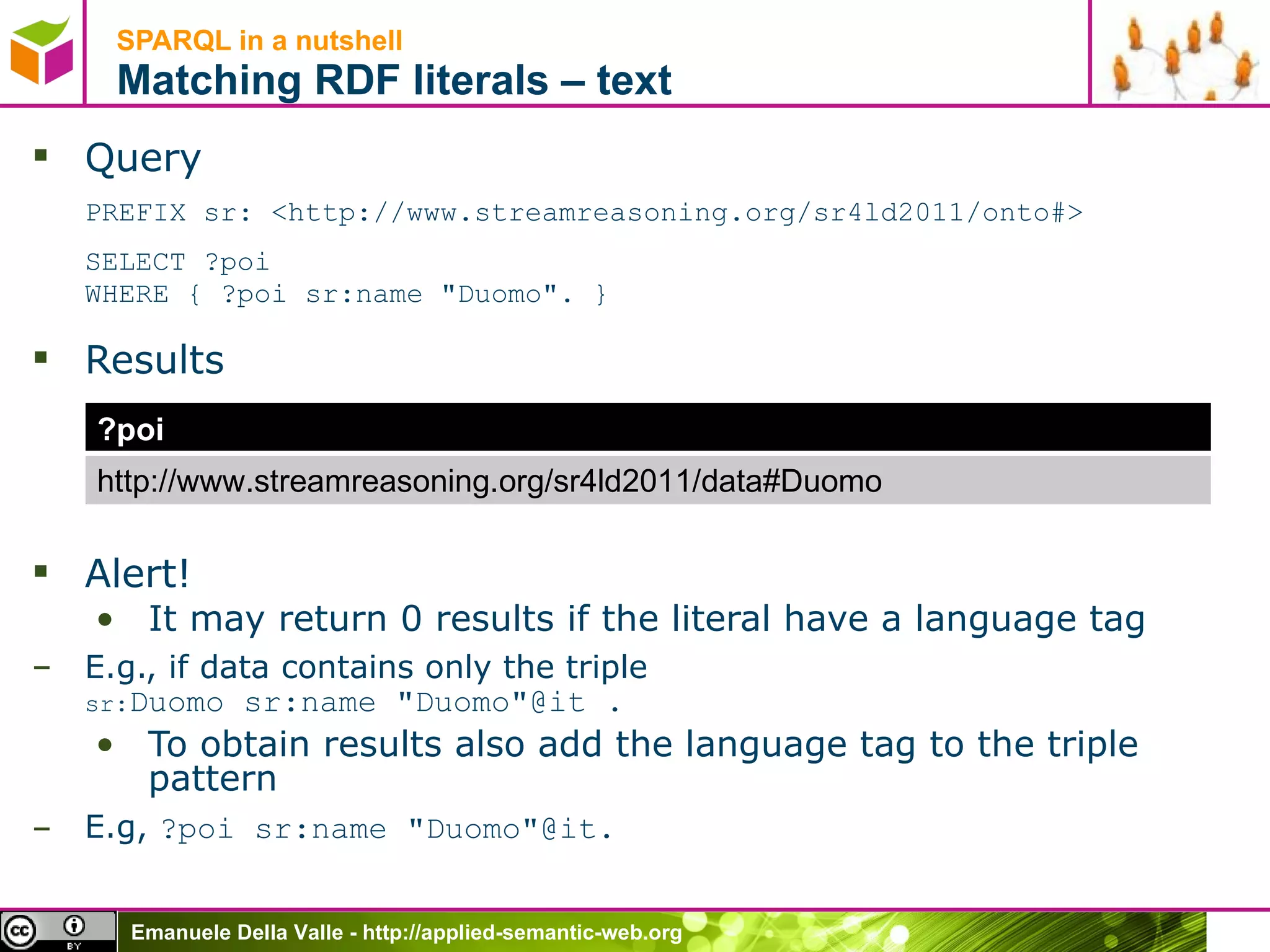 SPARQL in a nutshell  Matching RDF literals – text Query PREFIX sr: <http://www.streamreasoning.org/sr4ld2011/onto#> SELECT ?poi  WHERE { ?poi sr:name &quot;Duomo&quot;. } Results Alert! It may return 0 results if the literal have a language tag E.g., if data contains only the triple  sr: Duomo  sr:name &quot;Duomo&quot;@it .  To obtain results also add the language tag to the triple pattern E.g,  ?poi sr:name &quot;Duomo&quot;@it.  ?poi http://www.streamreasoning.org/sr4ld2011/data#Duomo 