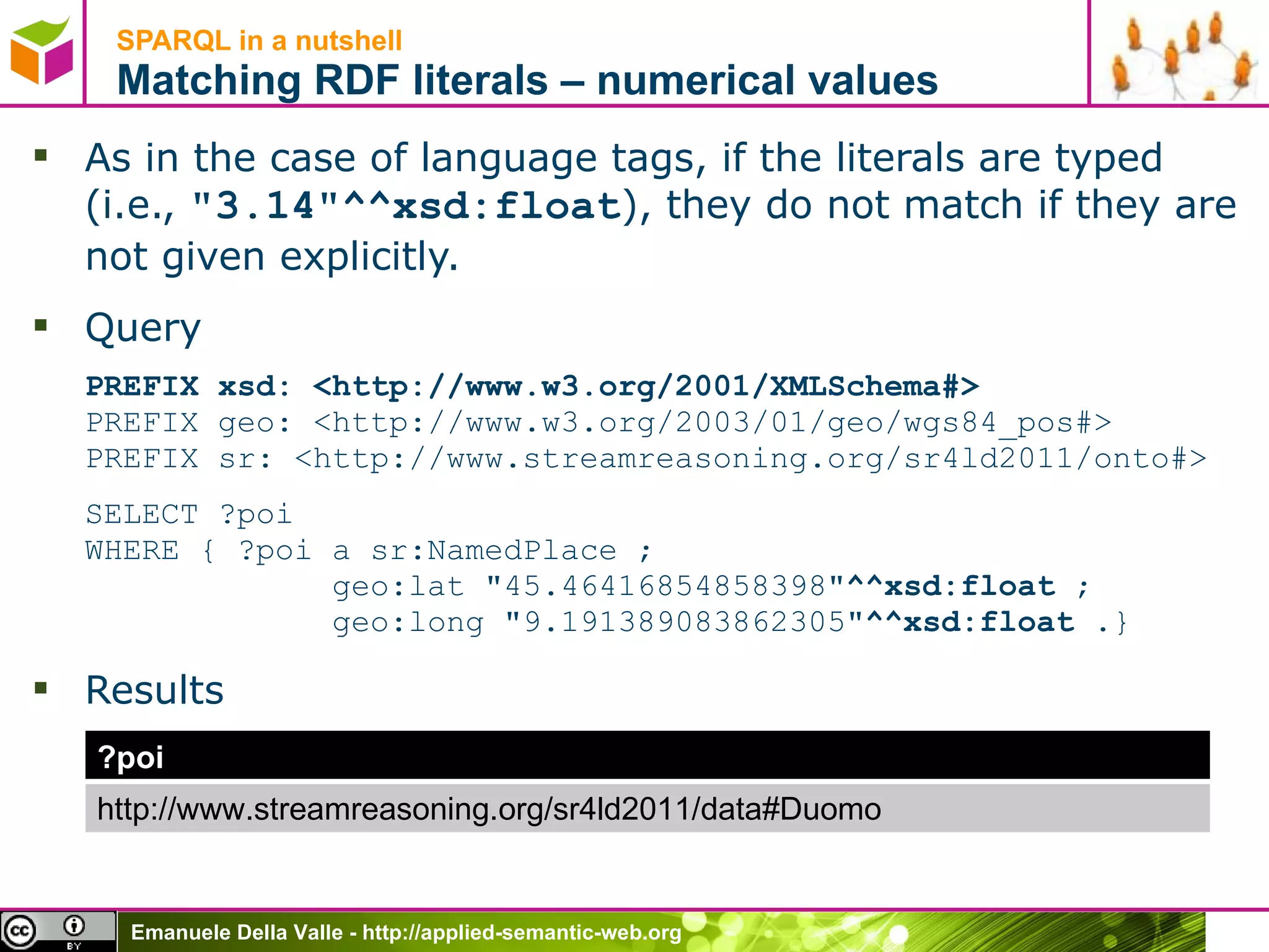 SPARQL in a nutshell  Matching RDF literals – numerical values As in the case of language tags, if the literals are typed (i.e.,  &quot;3.14&quot;^^xsd:float ), they do not match if they are not given explicitly. Query PREFIX xsd: <http://www.w3.org/2001/XMLSchema#> PREFIX geo: < http://www.w3.org/2003/01/geo/wgs84_pos# > PREFIX sr: <http://www.streamreasoning.org/sr4ld2011/onto#> SELECT ?poi  WHERE { ?poi a sr:NamedPlace ;    geo:lat &quot;45.46416854858398&quot; ^^xsd:float  ;   geo:long &quot;9.191389083862305&quot; ^^xsd:float . } Results ?poi http://www.streamreasoning.org/sr4ld2011/data#Duomo 
