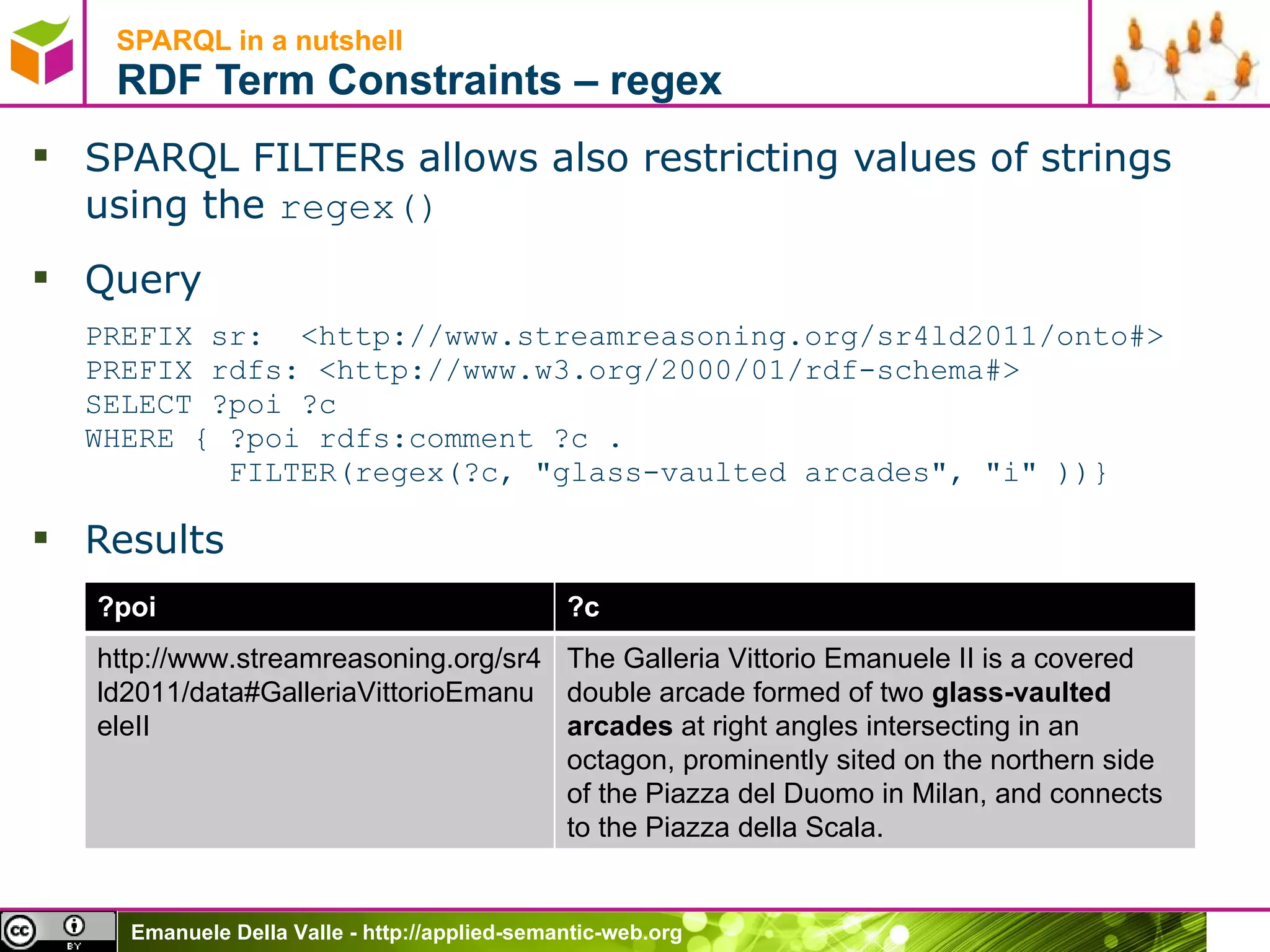 SPARQL in a nutshell  RDF Term Constraints – regex SPARQL FILTERs allows also restricting values of strings using the  regex() Query PREFIX sr:  <http://www.streamreasoning.org/sr4ld2011/onto#> PREFIX rdfs: <http://www.w3.org/2000/01/rdf-schema#>  SELECT ?poi ?c  WHERE { ?poi rdfs:comment ?c .    FILTER(regex(?c, &quot;glass-vaulted arcades&quot;, &quot;i&quot; ))} Results ?poi ?c http://www.streamreasoning.org/sr4ld2011/data#GalleriaVittorioEmanueleII The Galleria Vittorio Emanuele II is a covered double arcade formed of two  glass-vaulted arcades  at right angles intersecting in an octagon, prominently sited on the northern side of the Piazza del Duomo in Milan, and connects to the Piazza della Scala. 