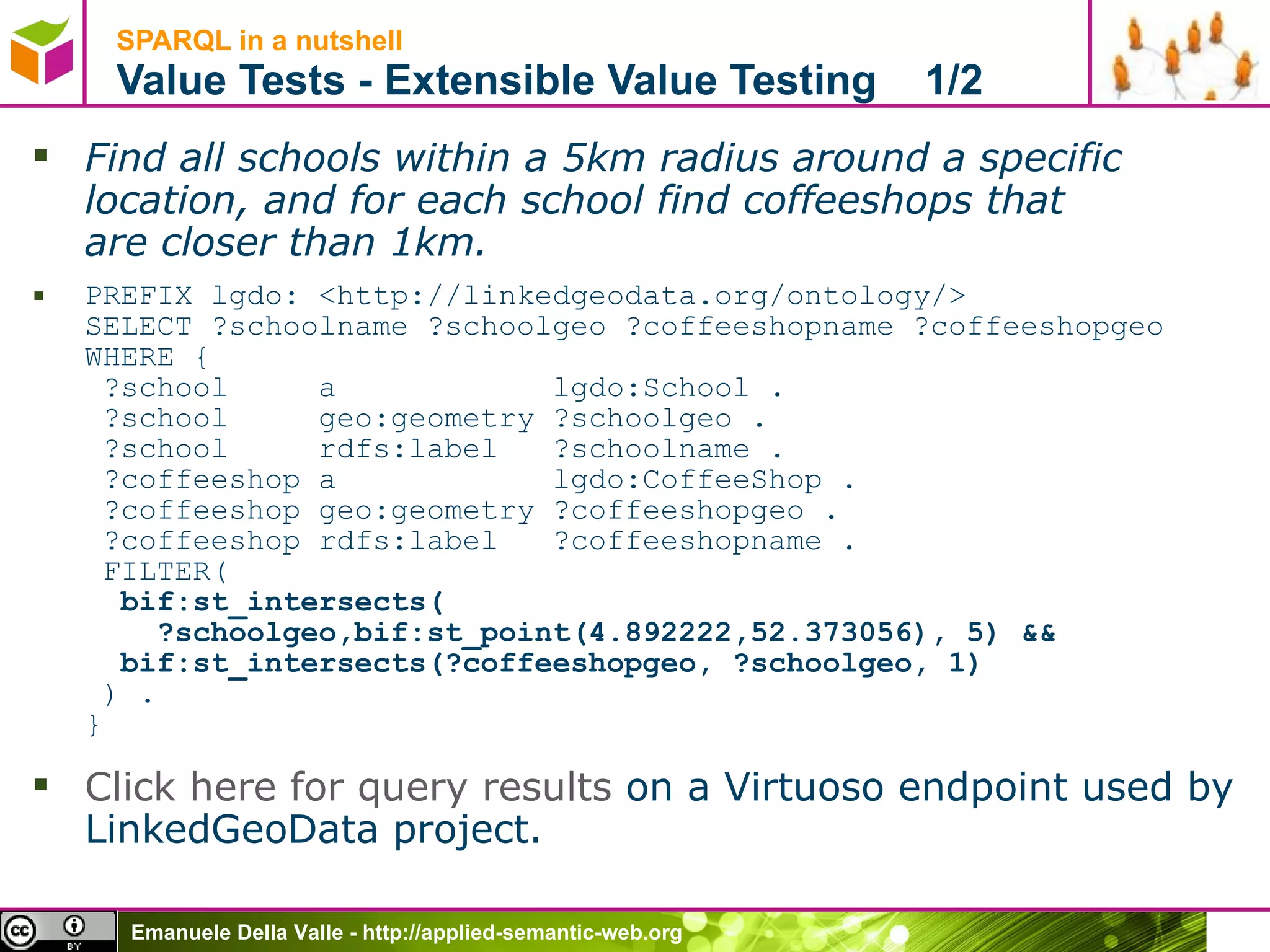 SPARQL in a nutshell  Value Tests - Extensible Value Testing  1/2 Find all schools within a 5km radius around a specific location, and for each school find coffeeshops that are closer than 1km. PREFIX lgdo: <http://linkedgeodata.org/ontology/> SELECT ?schoolname ?schoolgeo ?coffeeshopname ?coffeeshopgeo WHERE {  ?school     a            lgdo:School .  ?school     geo:geometry ?schoolgeo .  ?school     rdfs:label   ?schoolname .  ?coffeeshop a            lgdo:CoffeeShop .  ?coffeeshop geo:geometry ?coffeeshopgeo .  ?coffeeshop rdfs:label   ?coffeeshopname .  FILTER(   bif:st_intersects(   ?schoolgeo,bif:st_point(4.892222,52.373056), 5) &&   bif:st_intersects(?coffeeshopgeo, ?schoolgeo, 1)  ) . } Click here for query results  on a Virtuoso endpoint used by LinkedGeoData project. 