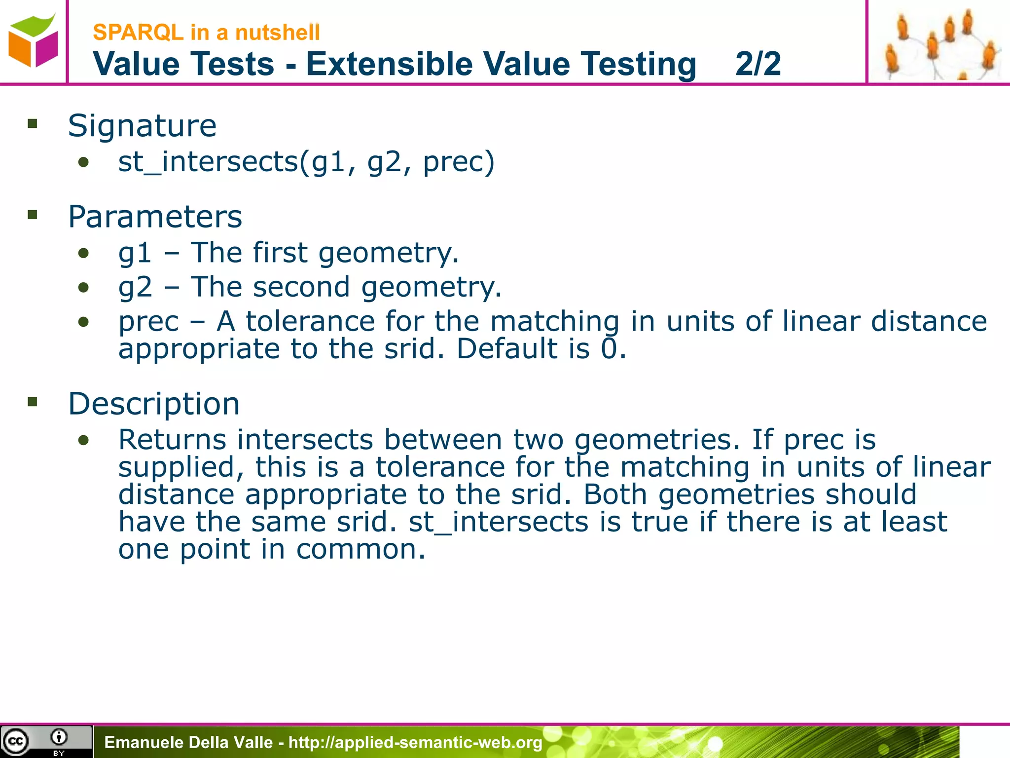 SPARQL in a nutshell  Value Tests - Extensible Value Testing  2/2 Signature st_intersects(g1, g2, prec) Parameters g1 – The first geometry.  g2 – The second geometry.  prec – A tolerance for the matching in units of linear distance appropriate to the srid. Default is 0.  Description Returns intersects between two geometries. If prec is supplied, this is a tolerance for the matching in units of linear distance appropriate to the srid. Both geometries should have the same srid. st_intersects is true if there is at least one point in common.  