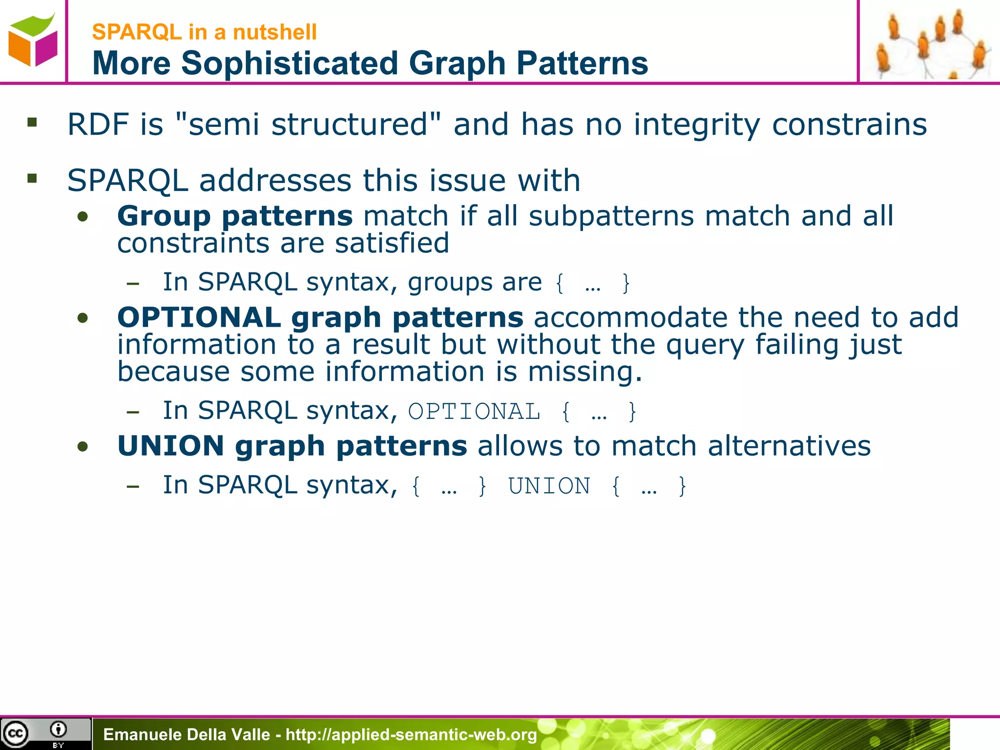 SPARQL in a nutshell  More Sophisticated Graph Patterns RDF is &quot;semi structured&quot; and has no integrity constrains SPARQL addresses this issue with Group patterns  match if all subpatterns match and all constraints are satisfied In SPARQL syntax, groups are  { … } OPTIONAL graph patterns  accommodate the need to add information to a result but without the query failing just because some information is missing. In SPARQL syntax,  OPTIONAL { … } UNION graph patterns  allows to match alternatives  In SPARQL syntax,  { … } UNION { … } 