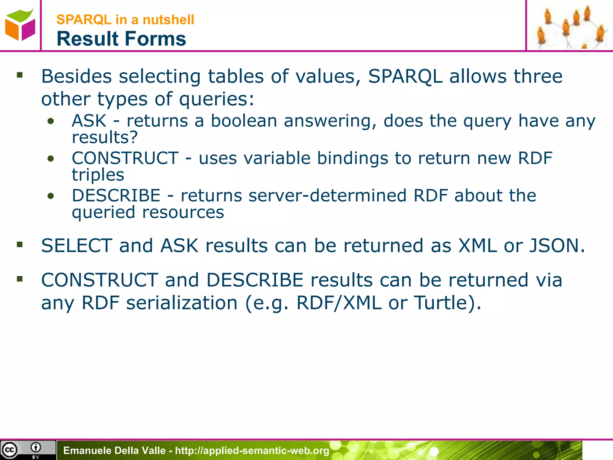 SPARQL in a nutshell  Result Forms Besides selecting tables of values, SPARQL allows three other types of queries: ASK - returns a boolean answering, does the query have any results? CONSTRUCT - uses variable bindings to return new RDF triples DESCRIBE - returns server-determined RDF about the queried resources SELECT and ASK results can be returned as XML or JSON.  CONSTRUCT and DESCRIBE results can be returned via any RDF serialization (e.g. RDF/XML or Turtle). 