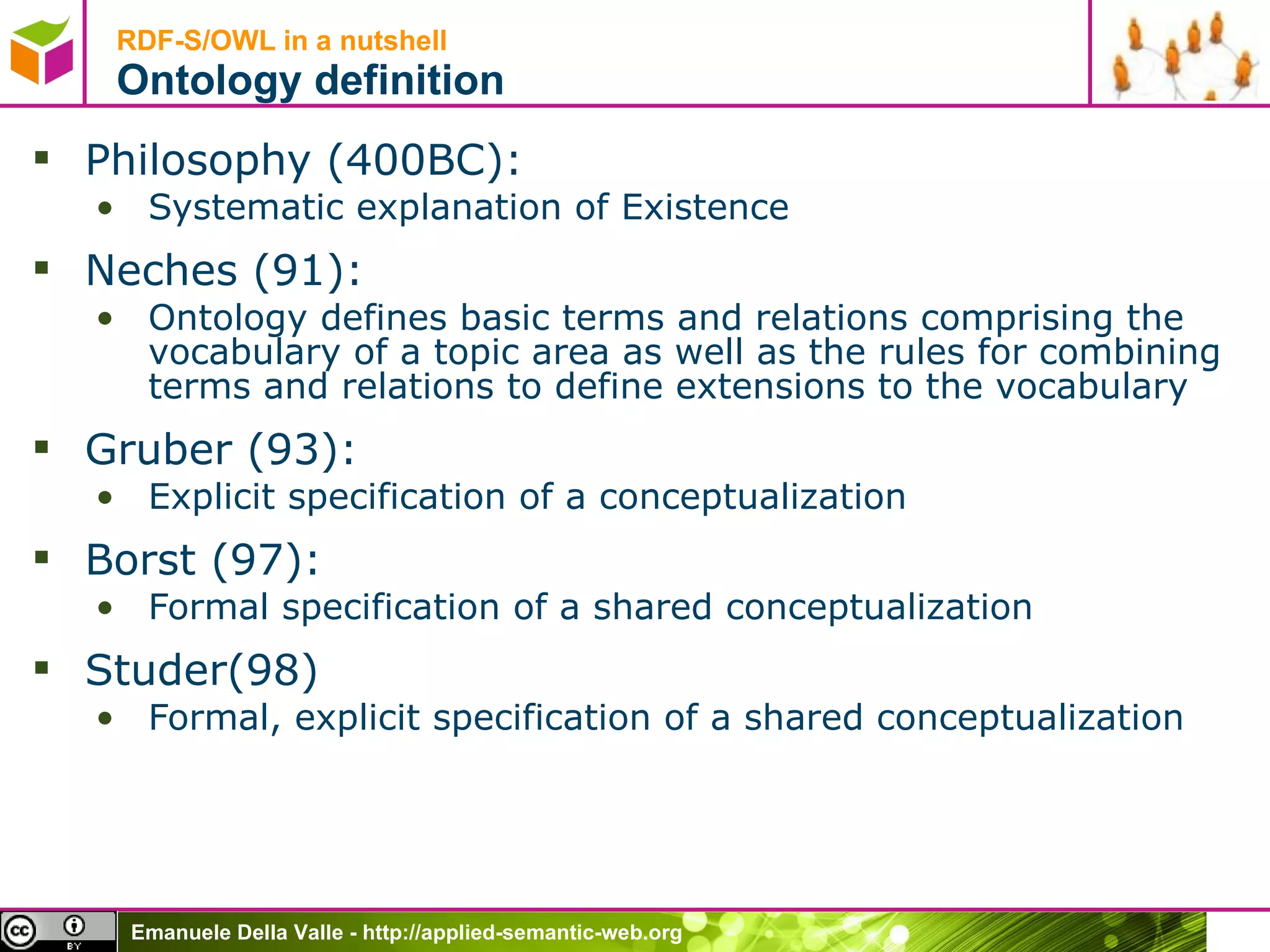 RDF-S/OWL in a nutshell Ontology definition Philosophy (400BC):  Systematic explanation of Existence  Neches (91):  Ontology defines basic terms and relations comprising the vocabulary of a topic area as well as the rules for combining terms and relations to define extensions to the vocabulary Gruber (93):  Explicit specification of a conceptualization Borst (97):  Formal specification of a shared conceptualization  Studer(98) Formal, explicit specification of a shared conceptualization 