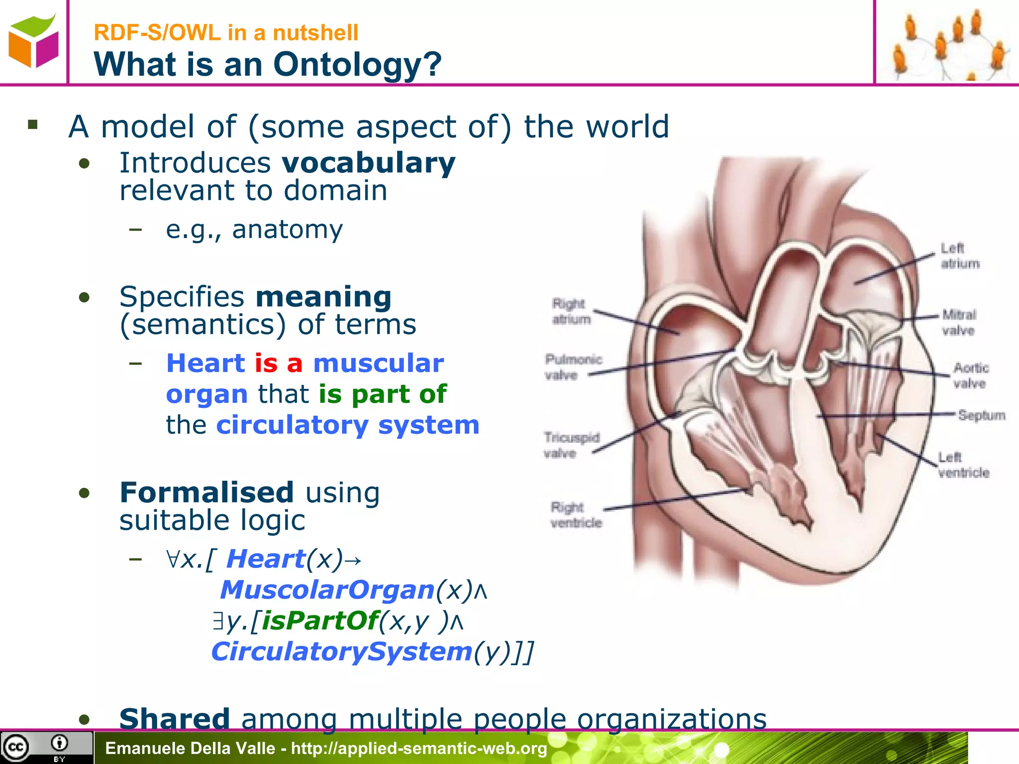RDF-S/OWL in a nutshell What is an Ontology? A model of (some aspect of) the world Introduces  vocabulary  relevant to domain e.g., anatomy Specifies  meaning  (semantics) of terms Heart   is a   muscular organ  that  is   part of the  circulatory system Formalised  using  suitable logic ∀ x.[  Heart (x)->    MuscolarOrgan (x)∧   ∃y.[ isPartOf (x,y )∧   CirculatorySystem (y)]] Shared  among multiple people organizations 