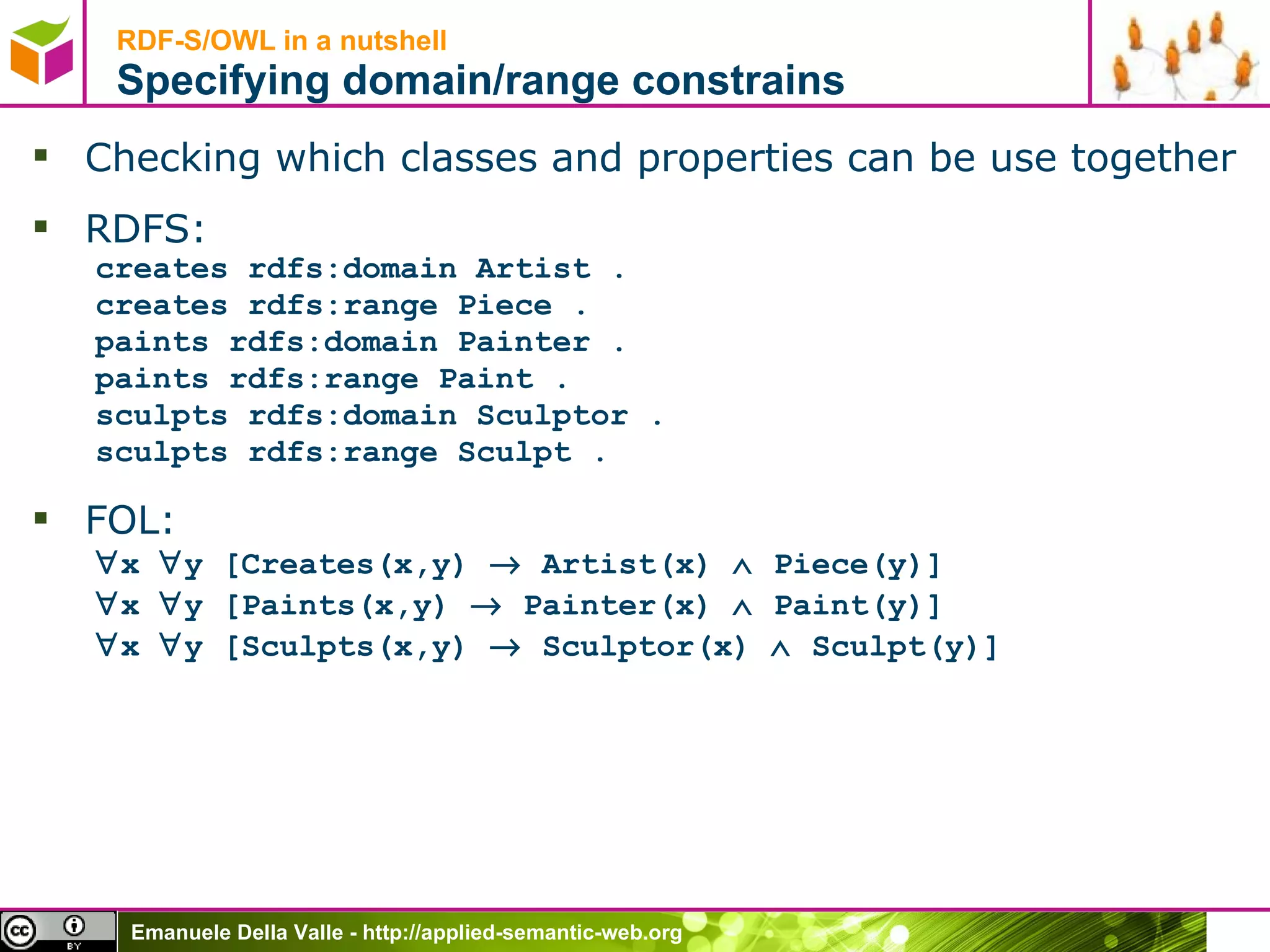 RDF-S/OWL in a nutshell Specifying domain/range constrains Checking which classes and properties can be use together RDFS: creates rdfs:domain Artist . creates rdfs:range Piece . paints rdfs:domain Painter . paints rdfs:range Paint . sculpts rdfs:domain Sculptor . sculpts rdfs:range Sculpt . FOL:  x   y [Creates(x,y)    Artist(x)    Piece(y)]  x   y [Paints(x,y)    Painter(x)    Paint(y)]  x   y [Sculpts(x,y)    Sculptor(x)    Sculpt(y)] 