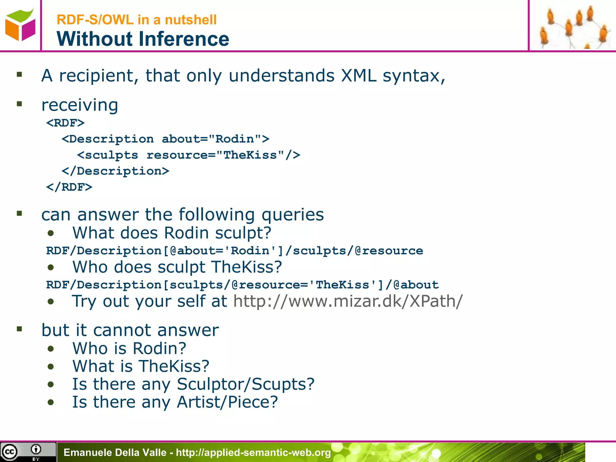 RDF-S/OWL in a nutshell Without Inference A recipient, that only understands XML syntax, receiving <RDF> <Description about=&quot;Rodin&quot;> <sculpts resource=&quot;TheKiss&quot;/> </Description> </RDF> can answer the following queries What does Rodin sculpt? RDF/Description[@about='Rodin']/sculpts/@resource Who does sculpt TheKiss? RDF/Description[sculpts/@resource='TheKiss']/@about Try out your self at  http://www.mizar.dk/ XPath /   but it cannot answer Who is Rodin? What is TheKiss? Is there any Sculptor/Scupts? Is there any Artist/Piece? 
