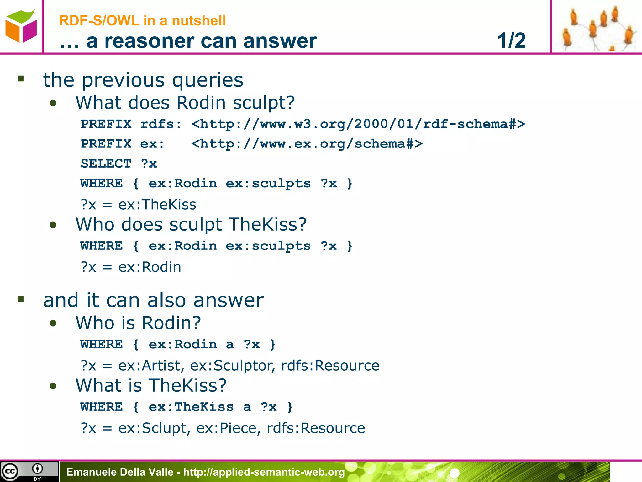 RDF-S/OWL in a nutshell … a reasoner can answer  1/2 the previous queries What does Rodin sculpt? PREFIX rdfs: <http://www.w3.org/2000/01/rdf-schema#> PREFIX ex:  <http://www.ex.org/schema#> SELECT ?x WHERE { ex:Rodin ex:sculpts ?x } ?x = ex:TheKiss Who does sculpt TheKiss? WHERE { ex:Rodin ex:sculpts ?x } ?x = ex:Rodin and it can also answer Who is Rodin? WHERE { ex:Rodin a ?x } ?x = ex:Artist, ex:Sculptor, rdfs: Resource What is TheKiss? WHERE { ex:TheKiss a ?x } ?x = ex:Sclupt, ex:Piece, rdfs: Resource 