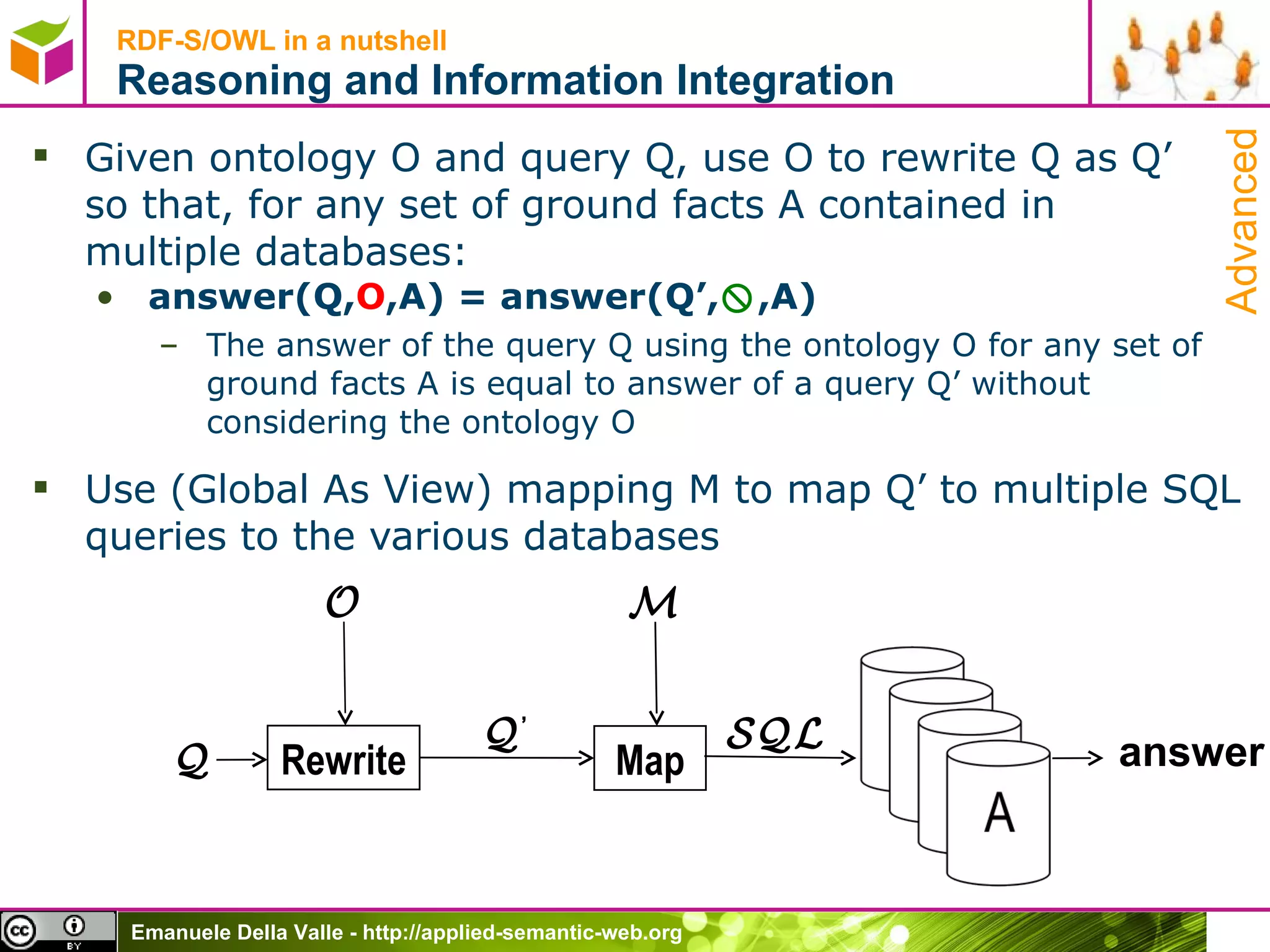 Given ontology O and query Q, use O to rewrite Q as Q’  so that, for any set of ground facts A contained in  multiple databases: answer(Q, O ,A) = answer(Q’,  ,A) The answer of the query Q using the ontology O  for any set of ground facts A  is equal to answer of a query Q’ without considering the ontology O  Use (Global As View) mapping M to map Q’ to multiple SQL queries to the various databases RDF-S/OWL in a nutshell Reasoning and Information Integration Rewrite O Q Q ’ Map SQL M answer Advanced 