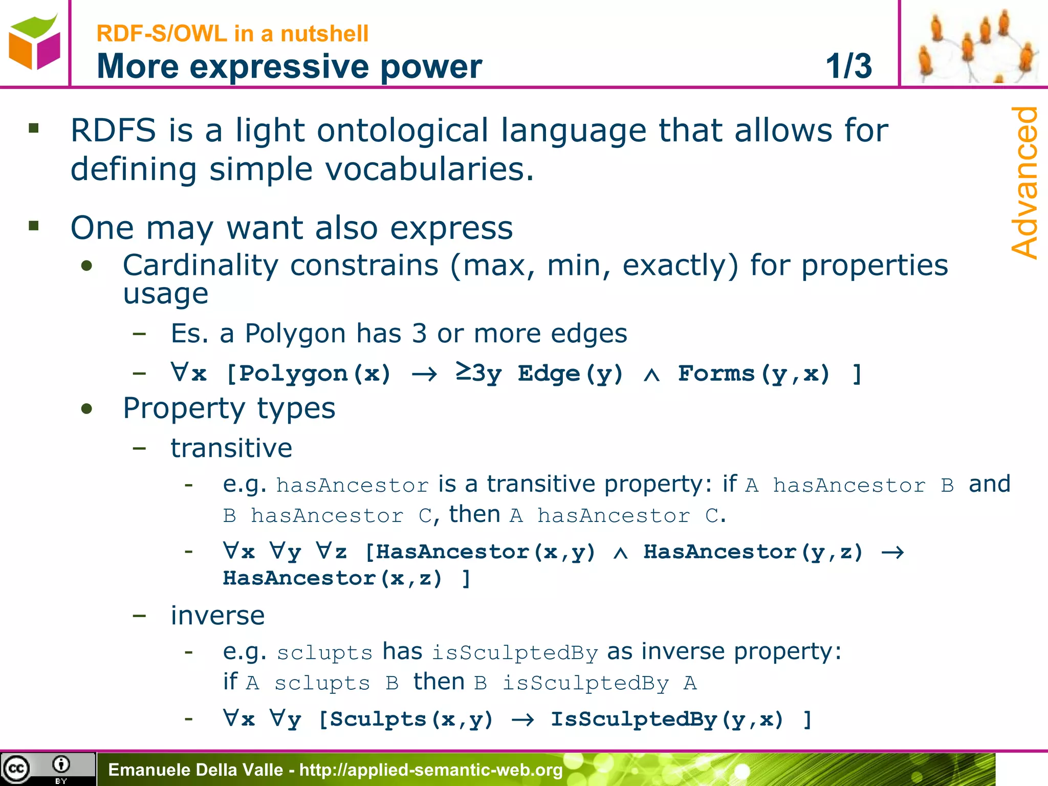 RDF-S/OWL in a nutshell More expressive power  1/3 RDFS is a light ontological language that allows for  defining simple vocabularies. One may want also express Cardinality constrains (max, min, exactly) for properties usage Es. a Polygon has 3 or more edges  x [Polygon(x)    ≥3y Edge(y)    Forms(y,x) ] Property types transitive e.g.  hasAncestor  is a transitive property: if  A hasAncestor B  and  B hasAncestor C , then  A hasAncestor C .   x   y   z [HasAncestor(x,y)    HasAncestor(y,z)    HasAncestor(x,z) ] inverse e.g.  sclupts  has  isSculptedBy  as inverse property: if  A sclupts B  then  B isSculptedBy A  x   y [Sculpts(x,y)    IsSculptedBy(y,x) ] Advanced 