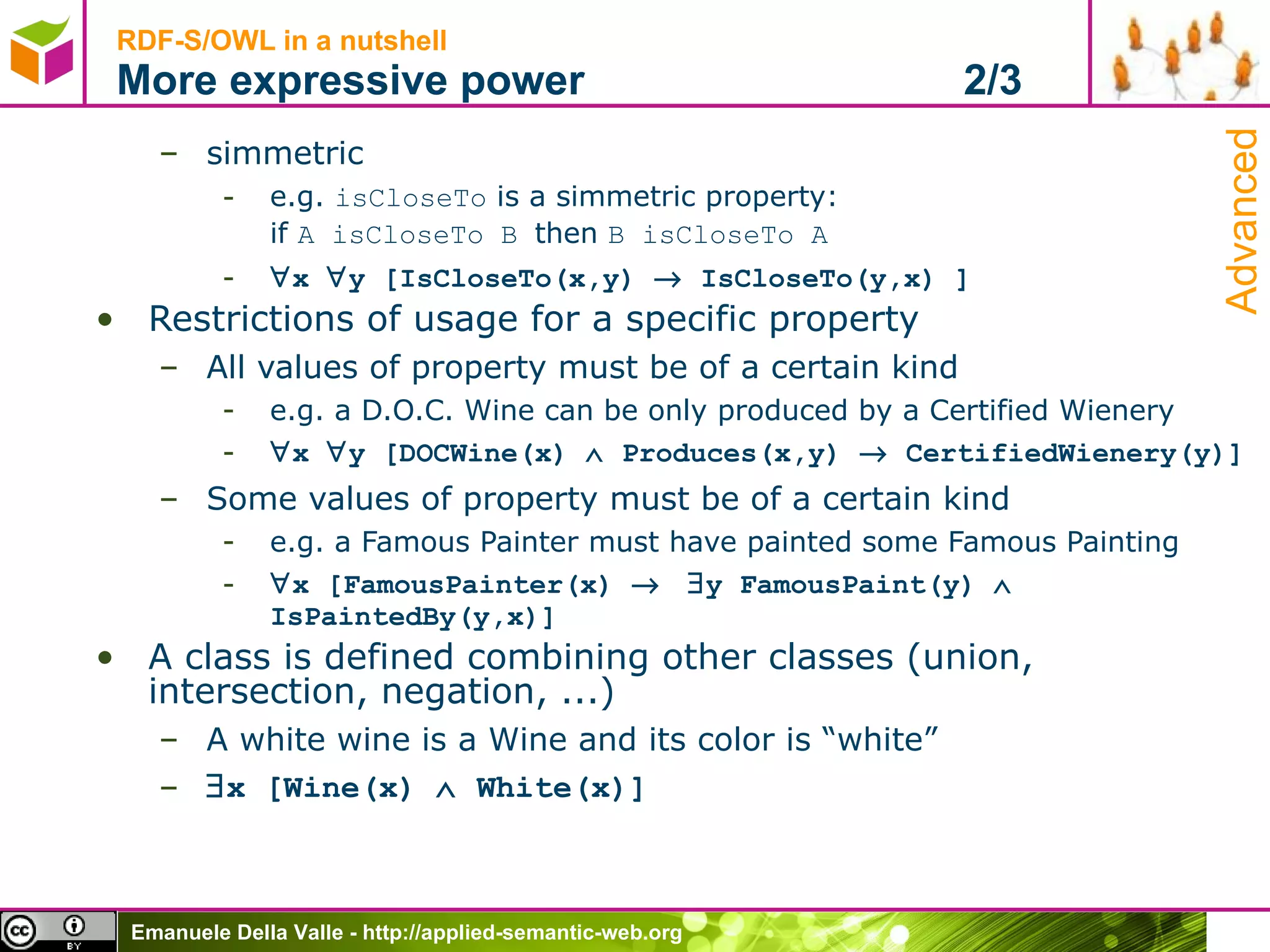 RDF-S/OWL in a nutshell More expressive power  2/3 simmetric e.g.  isCloseTo  is a simmetric property:  if  A isCloseTo B  then  B isCloseTo A  x   y [IsCloseTo(x,y)    IsCloseTo(y,x) ] Restrictions of usage for a specific property All values of property must be of a certain kind e.g. a D.O.C. Wine can be only produced by a Certified Wienery  x   y [DOCWine(x)    Produces(x,y)    CertifiedWienery(y)] Some values of property must be of a certain kind e.g. a Famous Painter must have painted some Famous Painting  x [FamousPainter(x)      y FamousPaint(y)    IsPaintedBy(y,x)] A class is defined combining other classes (union, intersection, negation, ...)  A white wine is a Wine and its color is “white”  x [Wine(x)    White(x)] Advanced 
