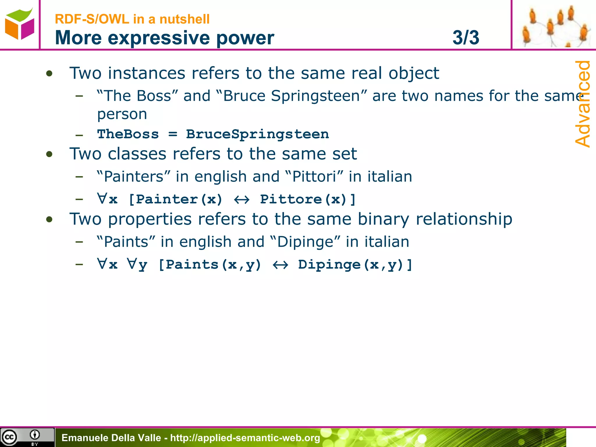 RDF-S/OWL in a nutshell More expressive power  3/3 Two instances refers to the same real object “ The Boss” and “Bruce Springsteen” are two names for the same person TheBoss = BruceSpringsteen  Two classes refers to the same set “ Painters” in english and “Pittori” in italian  x [Painter(x)    Pittore(x)] Two properties refers to the same binary relationship “ Paints” in english and “Dipinge” in italian  x   y [Paints(x,y)    Dipinge(x,y)] Advanced 