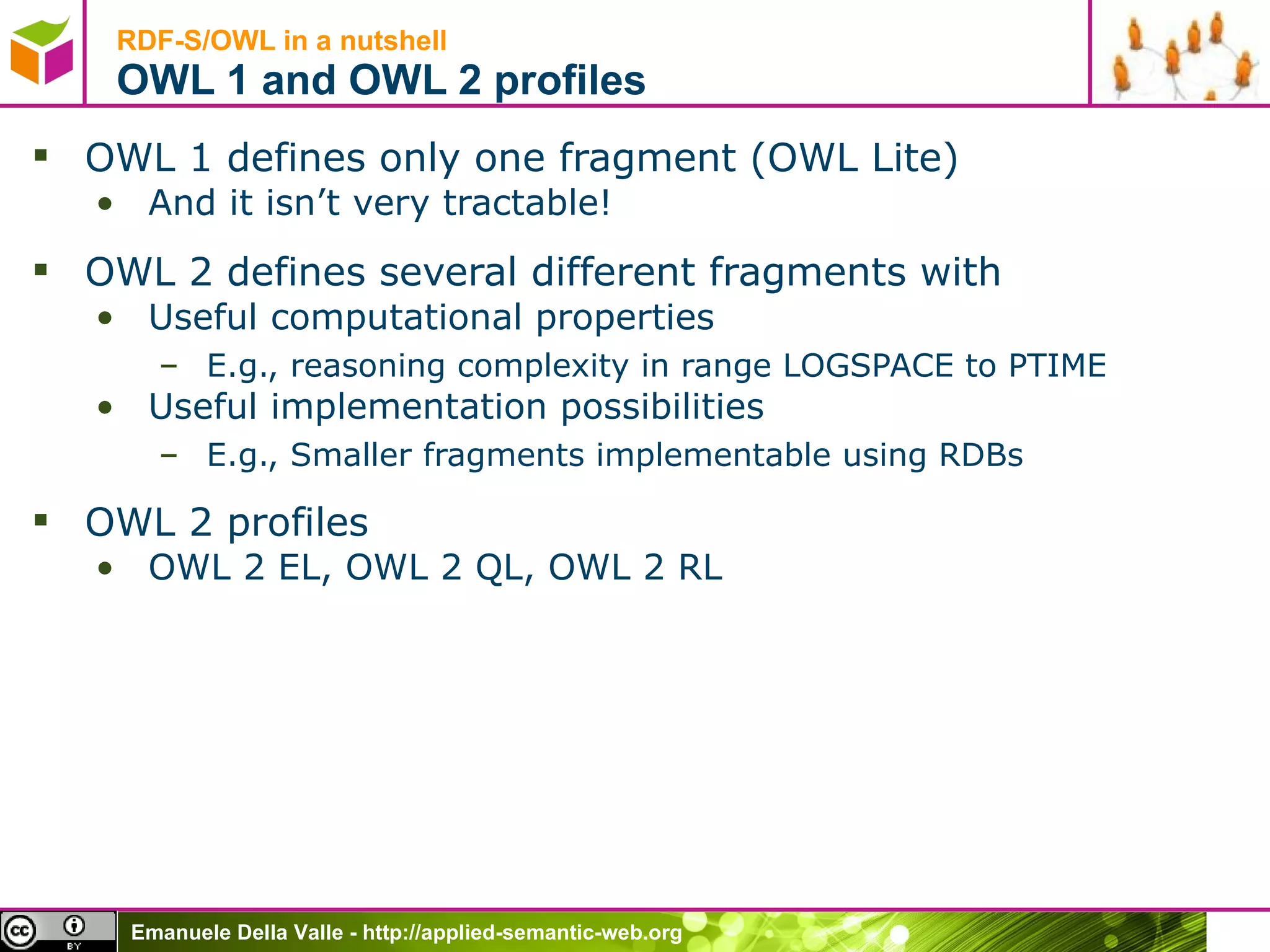 RDF-S/OWL in a nutshell OWL 1 and OWL 2 profiles OWL 1 defines only one fragment (OWL Lite) And it isn’t very tractable! OWL 2 defines several different fragments with Useful computational properties E.g., reasoning complexity in range LOGSPACE to PTIME Useful implementation possibilities E.g., Smaller fragments implementable using RDBs OWL 2 profiles OWL 2 EL, OWL 2 QL, OWL 2 RL 