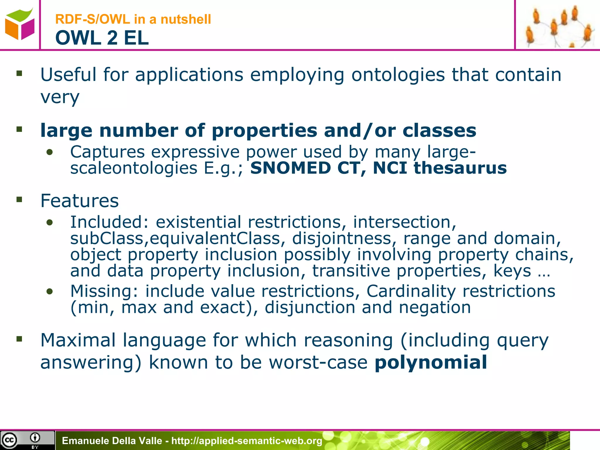 RDF-S/OWL in a nutshell OWL 2 EL Useful for applications employing ontologies that contain very large number of properties and/or classes Captures expressive power used by many large-scaleontologies E.g.;  SNOMED CT, NCI thesaurus Features Included: existential restrictions, intersection, subClass,equivalentClass, disjointness, range and domain, object property inclusion possibly involving property chains, and data property inclusion, transitive properties, keys … Missing: include value restrictions, Cardinality restrictions (min, max and exact), disjunction and negation Maximal language for which reasoning (including query answering) known to be worst-case  polynomial 