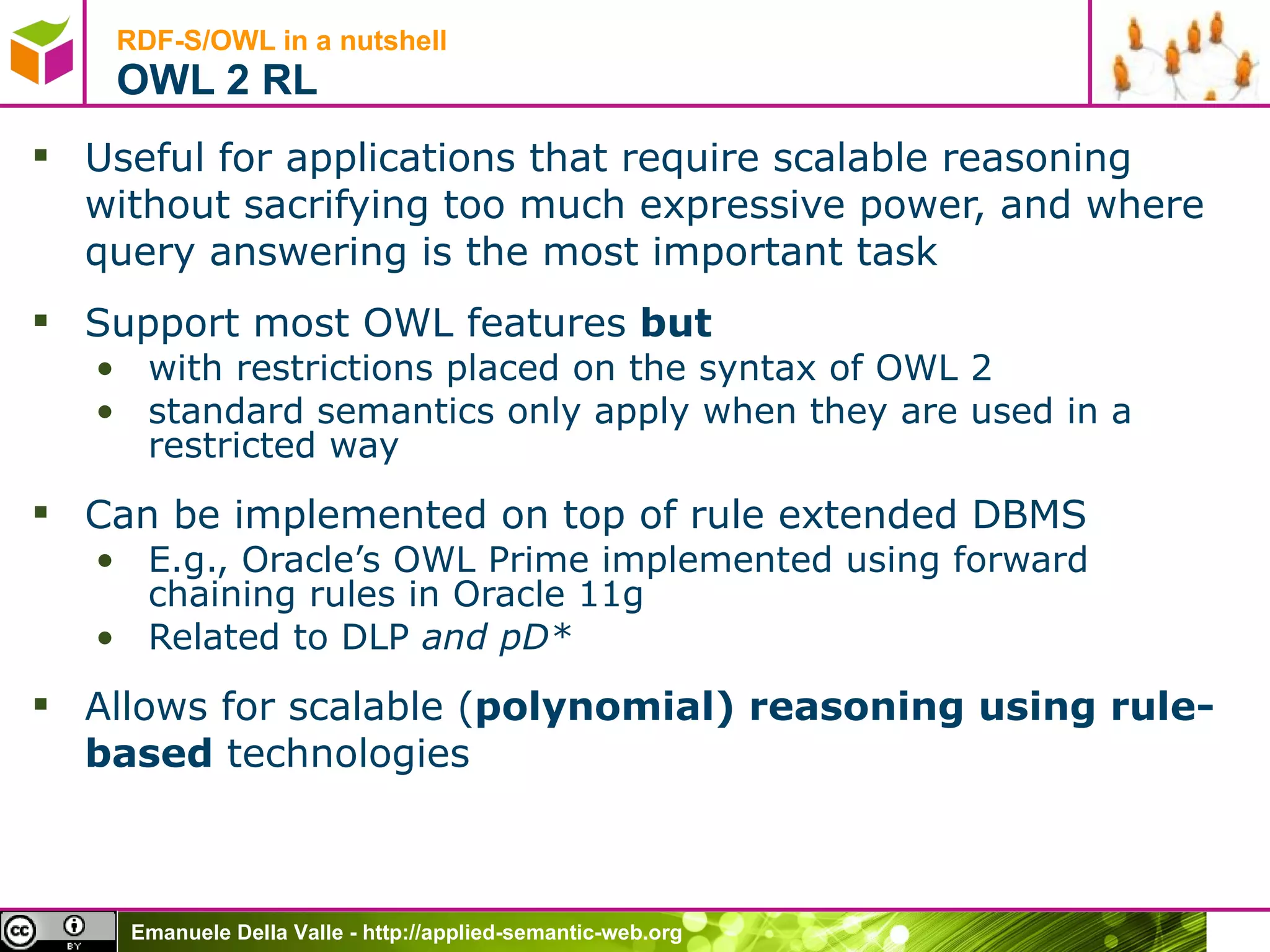 RDF-S/OWL in a nutshell OWL 2 RL Useful for applications that require scalable reasoning without sacrifying too much expressive power, and where query answering is the most important task Support most OWL features  but with restrictions placed on the syntax of OWL 2 standard semantics only apply when they are used in a restricted way Can be implemented on top of rule extended DBMS E.g., Oracle’s OWL Prime implemented using forward chaining rules in Oracle 11g Related to DLP  and pD* Allows for scalable ( polynomial) reasoning using rule-based  technologies 