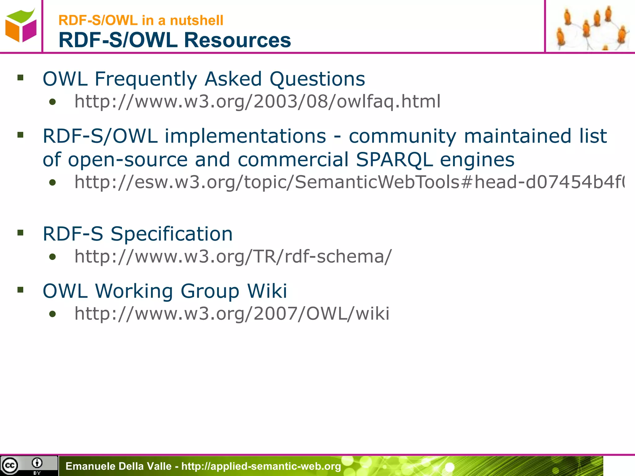 RDF-S/OWL in a nutshell  RDF -S/OWL  Resources OWL Frequently Asked Questions http://www.w3.org/2003/08/owlfaq.html   RDF-S/OWL implementations - community maintained list of open-source and commercial SPARQL engines http://esw.w3.org/topic/SemanticWebTools#head-d07454b4f0d51f5e9d878822d911d0bfea9dcdfd   RDF-S Specification http://www.w3.org/TR/rdf-schema/   OWL Working Group Wiki http://www.w3.org/2007/OWL/wiki 