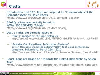 Credits Introduction and RDF slides are inspired by “Fundamentals of the Semantic Web” by David Booth http://www.w3.org/2002/Talks/0813-semweb-dbooth/   SPARQL slides are partially based on  WWW 2005 SPARQL Tutorial  http://www.w3.org/2004/Talks/17Dec-sparql/   OWL 2 slides are partially based on  “ OWL 2 Update” by Christine Golbreich  http://esw.w3.org/topic/HCLSIG/F2F/2008-10_F2F?action=AttachFile&do=get&target=HCLSF2F2008-OWL2-CG.pdf   “ Scalable Ontology-Based Information Systems ”  by Ian Horrocks presented at EDBT/ICDT 2010 Joint Conference, Lausanne, Switzerland, March 26th, 2010. http://www.comlab.ox.ac.uk/people/ian.horrocks/Seminars/download/EDBT-2010.pdf   Conclusions are based on “Towards the Linked Data Web” by Sören Auer  http://www.slideshare.net/lod2project/towards-the-linked-data-web-sren-auer-2612011-brussels-belgium   