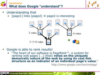 Introduction What does Google “understand”? Understanding that [page1] links [page2]    page2 is interesting Google is able to rank results! “ The heart of our software is PageRank™, a system for ranking web pages […] (that)  relies on the uniquely democratic nature of the web by using its vast link structure as an indicator of an individual page's value .”  http://www.google.com/technology/   