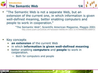 Introduction   The Semantic Web  1/4 “ The Semantic Web is not a separate Web, but an extension of the current one, in which information is given well-defined meaning, better enabling computers and people to work in cooperation.”  “ The Semantic Web”, Scientific American Magazine, Maggio 2001  http://www.sciam.com/article.cfm?articleID=00048144-10D2-1C70-84A9809EC588EF21   Key concepts an extension  of the current Web in which  information is given well-defined meaning   better enabling  computers  and  people  to work in cooperation. Both for computers and people 