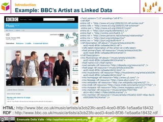 Introduction   Example: BBC’s Artist as Linked Data  <?xml version=&quot;1.0&quot; encoding=&quot;utf-8&quot;?>  <rdf:RDF  xmlns:rdf = &quot;http://www.w3.org/1999/02/22-rdf-syntax-ns#&quot;  xmlns:rdfs = &quot;http://www.w3.org/2000/01/rdf-schema#&quot; xmlns:owl = &quot;http://www.w3.org/2002/07/owl#&quot;  xmlns:dc = &quot;http://purl.org/dc/elements/1.1/&quot;  xmlns:foaf = &quot;http://xmlns.com/foaf/0.1/&quot;  xmlns:rel = &quot;http://www.perceive.net/schemas/relationship/&quot;  xmlns:mo = &quot;http://purl.org/ontology/mo/&quot;  xmlns:rev = &quot;http://purl.org/stuff/rev#&quot; >  <rdf:Description rdf:about=&quot;/music/artists/a3cb23fc-acd3-4ce0-8f36-1e5aa6a18432.rdf&quot;>  <rdfs:label>Description of the artist U2</rdfs:label>  <foaf:primaryTopic rdf:resource=&quot;/music/artists/a3cb23fc-acd3-4ce0-8f36-1e5aa6a18432#artist&quot;/>  </rdf:Description>  <mo:MusicGroup rdf:about=&quot;/music/artists/a3cb23fc-acd3-4ce0-8f36-1e5aa6a18432#artist&quot;>  <foaf:name>U2</foaf:name> <owl:sameAs rdf:resource=&quot;http://dbpedia.org/resource/U2&quot; />  <foaf:page rdf:resource=&quot;/music/artists/a3cb23fc-acd3-4ce0-8f36-1e5aa6a18432.html&quot; />  <mo:musicbrainz rdf:resource=&quot;http://musicbrainz.org/artist/a3cb23fc-acd3-4ce0-8f36-1e5aa6a18432.html&quot; />  <mo:homepage rdf:resource=&quot;http://www.u2.com/&quot; />  <mo:fanpage rdf:resource=&quot;http://www.atu2.com/&quot; />  <mo:wikipedia rdf:resource=&quot;http://en.wikipedia.org/wiki/U2&quot; />  <mo:imdb rdf:resource=&quot;http://www.imdb.com/name/nm1277752/&quot; /> <mo:myspace rdf:resource=&quot;http://www.myspace.com/u2&quot; />  <mo:member rdf:resource=&quot;/music/artists/7f347782-eb14-40c3-98e2-17b6e1bfe56c#artist&quot; />  <mo:member rdf:resource=&quot;/music/artists/1f52af22-0207-40ac-9a15-e5052bb670c2#artist&quot; />  HTML:  http://www.bbc.co.uk/music/artists/a3cb23fc-acd3-4ce0-8f36-1e5aa6a18432   RDF :  http://www.bbc.co.uk/music/artists/a3cb23fc-acd3-4ce0-8f36-1e5aa6a18432.rdf   