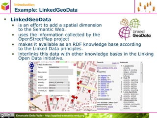 Introduction   Example: LinkedGeoData LinkedGeoData   is an effort to add a spatial dimension  to the Semantic Web.  uses the information collected by the  OpenStreetMap project  makes it available as an RDF knowledge base according to the Linked Data principles.  interlinks this data with other knowledge bases in the Linking Open Data initiative. 