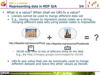 What is a value? When shall we URI-fy a value?  Literals cannot be used to merge different data set E.g., having chosen to represent postal codes as a string, merging different data sets using postal codes is impossible 20100 may refer to lots of different thing on the Web e.g., try  http://images.google.com/images?q=20100   URI-fy any value that can be eventually used to merge different dataset and leave the other values as literals RDF in a nutshell Representing data in RDF Q/A  3/4 20100 http://dbpedia.org/resource/Postalcode 20100 http://dbpedia.org/resource/Postalcode + =  ? 